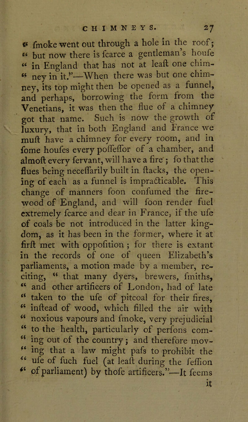 <* fmoke went out through a hole in the roof; “ but now there is fcarce a gentleman’s houfe in England that has not at leaft one chim- ** ney in it,’*^—When there was but one chim- ney, its top might then be opened as a funnel, and perhaps, borrowing the form from the Venetians, it was then the flue of a chimney got that name. Such is now the growth of luxury, that in both England and France we muft have a chimney for every room, and in fome houfes every pofleffor of a chamber, and almofl: every fervant, will have a fire'; fo that the ^ flues being necelTarily built in flacks, the open- • ing of each as a funnel is impracticable. This change of manners foon confumed the fire- wood of England, and will foon render fuel extremely fcarce and dear in France, if the ufe of coals be not introduced in the latter king- dom, as it has been in the former, where it at firfl met with oppofition ; for there is extant in the records of one of queen Elizabeth’s parliaments, a motion made by a member, re- citing, that many dyers, brewers, fmiths, “ and other artificers of London, had of late “ taken to the ufe of pitcoal for their fires, “ inflead of wood, which filled the air with “ noxious vapours and fmoke, very prejudicial “ to the health, particularly of perlbns com- “ ing out of the country; and therefore mov- ■ ‘ ing that a law might pafs to prohibit the ufe of fuch fuel (at leaft during the feflion of parliament) by thofe artificers.”'—It feems it