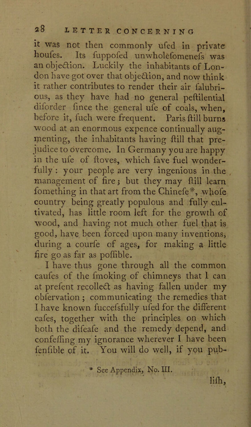 it was not then commonly ufed in private houfes. Its fuppofed iinwholefomenefs was an objection. Luckily the inhabitants of Lon- don have got over that objedlion, and now think it rather contributes to render their air falubri- ous, as they have had no general peftilential diforder fmce the general ufe of coals, when, before it, fuch were frequent. Paris ftill burns wood at an enormous expence continually aug- ipenting, the inhabitants having ftill that pre- judice to overcome. In Germany you are happy in the ufe of ftoves, which fave fuel wonder- fully : your peopl? are very ingenious in the , management of fire; but they may ftill learn fomething in that art from the Chinefe*, whofe country being greatly populous and fully cul- tivated, has little room left for the growth of wood, and having not much other fuel that is good, have been forced upon many inventions, during a courfe of ages, for making a little fire go as far as poflible. I have thus gone through all the common caufes of the fmoking of chimneys that I can at prefent recoiled! as having fallen under my obfervation ; communicating the remedies that I have known fuccefsfully ufed for the different cafes, together with the principles on which both the difeafe and the remedy depend, and confefting my ignorance wherever I have been fenfible of it. You will do well, if you pub- * See Appendix, No. III. lifh.