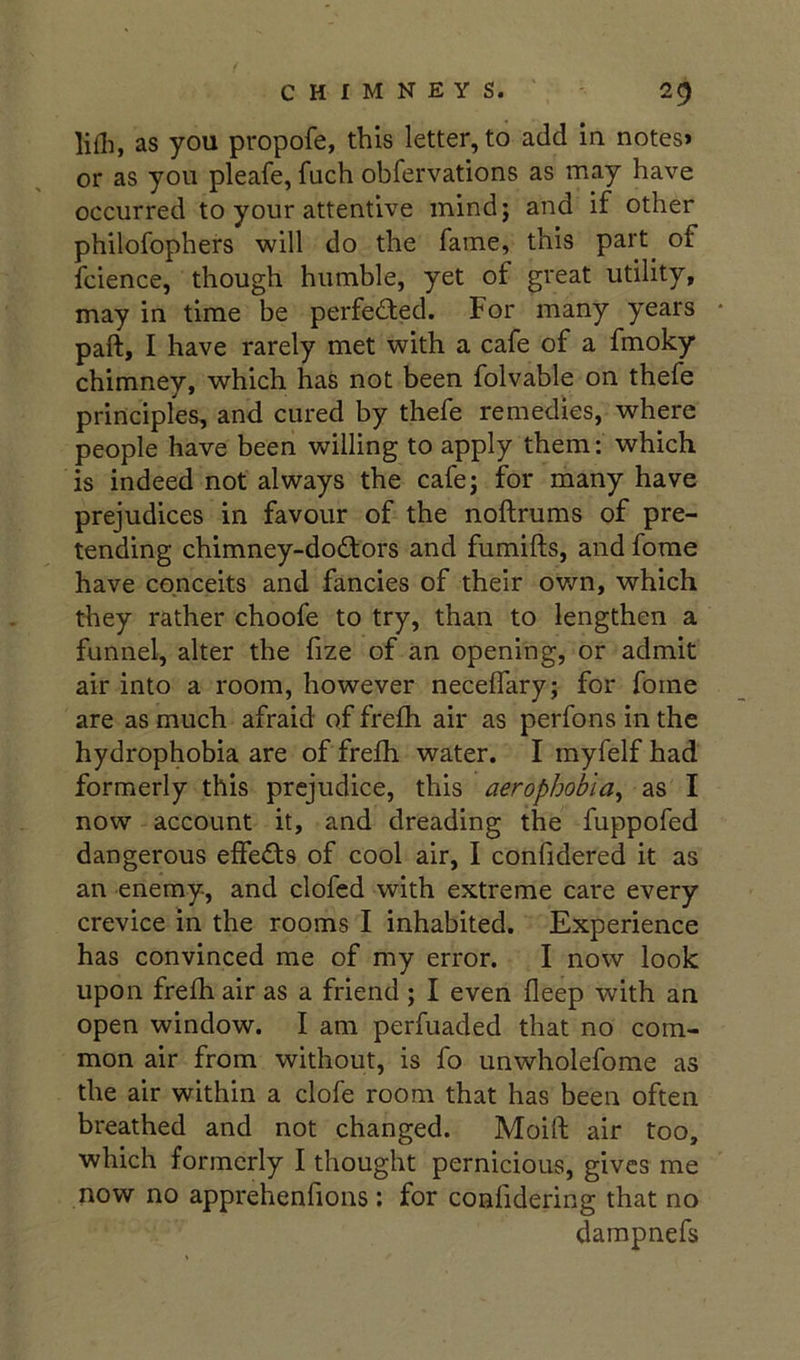 lifli, as you propofe, this letter, to add in notes* or as you pleafe, fuch obfervations as may have occurred to your attentive inindj and if other philofophers will do the fame, this part of fcience, though humble, yet of great utility, may in time be perfected. For many years paft, I have rarely met with a cafe of a fmoky chimney, which has not been folvable on thefe principles, and cured by thefe remedies, where people have been willing to apply them: which is indeed not always the cafe; for many have prejudices in favour of the noftrums of pre- tending chimney-dodors and fumifts, and forae have conceits and fancies of their ov/n, which they rather choofe to try, than to lengthen a funnel, alter the fize of an opening, or admit air into a room, however neceffary; for foine are as much afraid of frefh air as perfons in the hydrophobia are of frefli water. I myfelf had formerly this prejudice, this aerophobia^ as I now account it, and dreading the fuppofed dangerous effects of cool air, I confidered it as an enemy, and clofed with extreme care every crevice in the rooms I inhabited. Experience has convinced me of my error. I now look upon frelh air as a friend ; I even deep with an open window. I am perfuaded that no com- mon air from without, is fo unwholefome as the air within a clofe room that has been often breathed and not changed. Moift air too, which formerly I thought pernicious, gives me now no apprehenfions: for confidering that no darapnefs