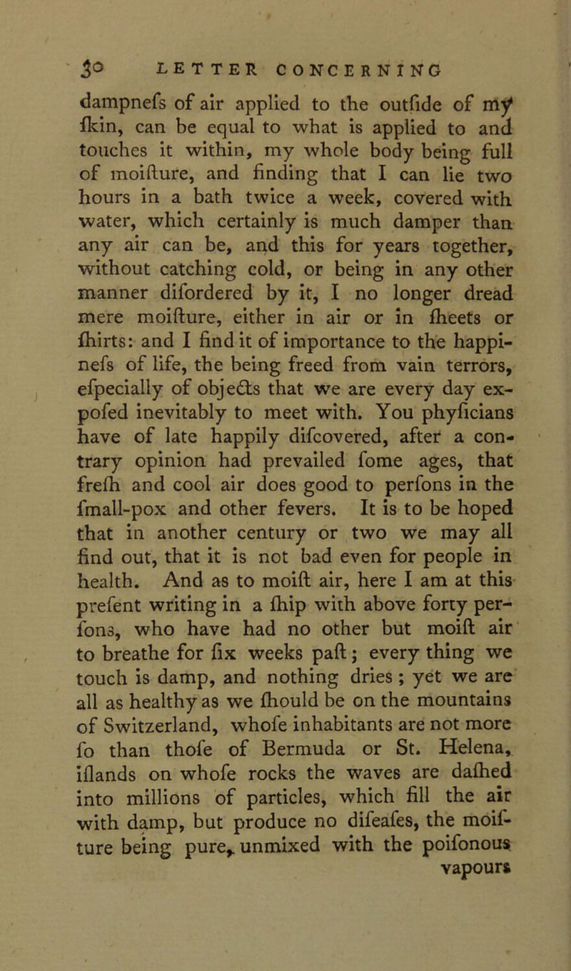 dampnefs of air applied to the outfide of my fkin, can be equal to what is applied to and touches it within, my whole body being full of moifture, and finding that I can lie two hours in a bath twice a week, covered with ■water, which certainly is much damper than any air can be, aqd this for years together, without catching cold, or being in any other manner difordered by it, I no longer dread mere moifture, either in air or in fheets or fhirts: and I find it of importance to the happi- nefs of life, the being freed from vain terrors, efpecially of objects that we are every day ex- pofed inevitably to meet with. You phyficians have of late happily difcovered, after a con- trary opinion had prevailed fome ages, that frefh and cool air does good to perfons in the fmall-pox and other fevers. It is to be hoped that in another century or two we may all find out, that it is not bad even for people in health. And as to moift air, here I am at this- prefent writing in a fhip with above forty per- fons, who have had no other but moift air to breathe for fix weeks paft; every thing we touch is damp, and nothing dries ; yet we arc all as healthy as we fhould be on the mountains of Switzerland, whofe inhabitants are not more fo than thofe of Bermuda or St. Helena, iflands on whofe rocks the waves are dafhed into millions of particles, which fill the air with damp, but produce no difeafes, the moif- ture being pure^ unmixed with the poifonous vapourt