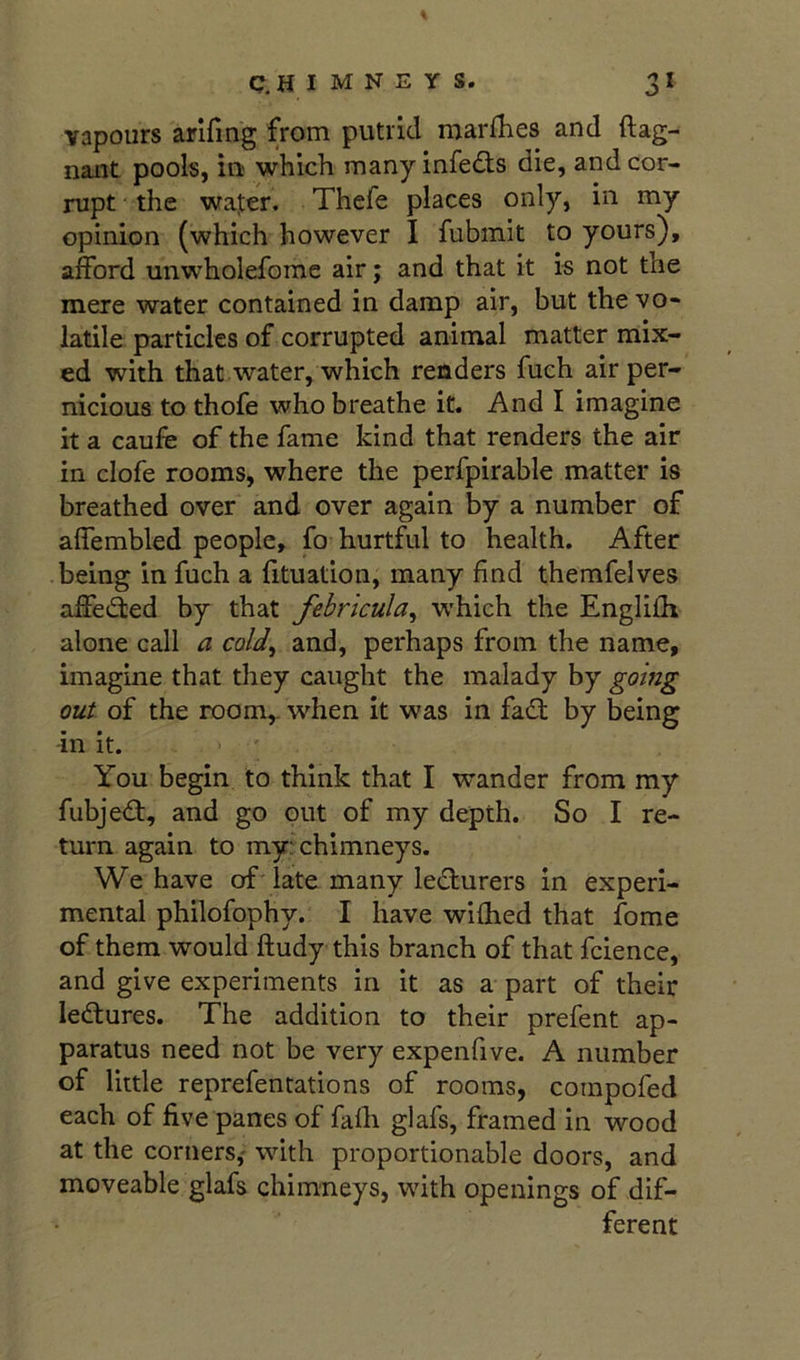 vapours arifing from putrid marfhes and ftag- nant pools, in which many infc(3;s die, and cor- rupt the wa]ter. Thefe places only, in my opinion (which however I fubmit to yours), afford unwholefome air; and that it is not the mere water contained in damp air, but the vo- latile particles of corrupted animal matter mix- ed with that water, which renders fuch air per- nicious to thofe who breathe it. And I imagine it a caufe of the fame kind that renders the air in clofe rooms, where the perfpirable matter is breathed over and over again by a number of affembled people, fo hurtful to health. After being in fuch a lituation, many find themfelves affedted by that febricula^ which the Englifh alone call a cald^ and, perhaps from the name, imagine that they caught the malady by goifig out of the room,, when it was in fadf by being -in it. You begin to think that I wander from my fubjedt, and go out of my depth. So I re- turn again to my: chimneys. We have of'late many lecturers in experi- mental philofophy. I have wifhed that fome of them would ftudy this branch of that fcience, and give experiments in it as a part of their ledtures. The addition to their prefent ap- paratus need not be very expenfive. A number of little reprefentations of rooms, compofed each of five panes of fafh glafs, framed in wood at the corners,' with proportionable doors, and moveable glafs chimneys, wdth openings of dif- ferent