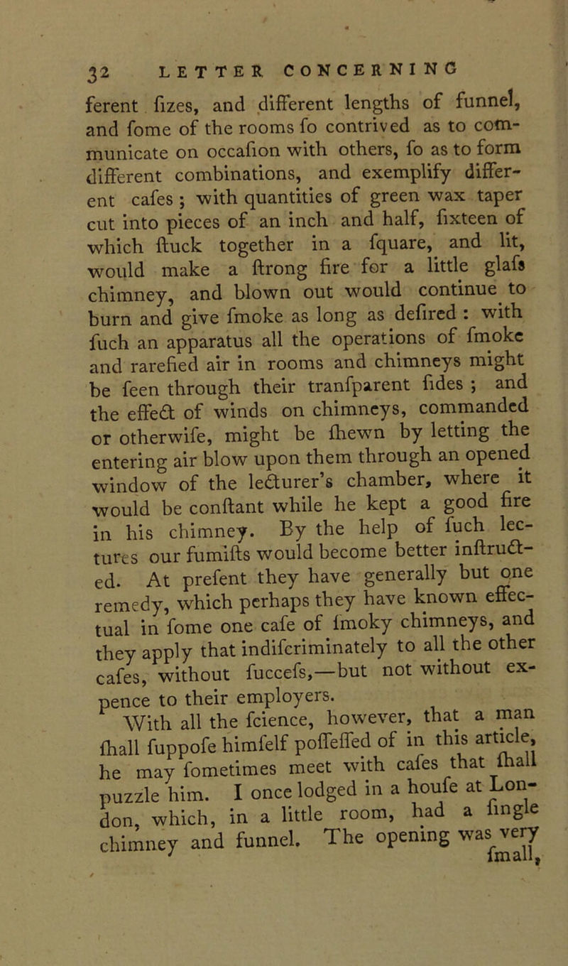 ferent fizes, and different lengths of funnel, and fome of the rooms fo contrived as to com- municate on occalion with others, fo as to form different combinations, and exemplify differ- ent cafes ; with quantities of green wax taper cut into pieces of an inch and half, fixteen of which ftuck together in a fquare, and lit, would make a ftrong fire for a little glafs chimney, and blown out would continue to burn and give fmoke as long as defired i with fuch an apparatus all the operations of fmoke and rarefied air in rooms and chimneys might be feen through their tranfparent fides ; and the effect of winds on chimneys, commanded or otherwife, might be fhewn by letting the entering air blow upon them through an opened window of the ledurer’s chamber, where it would be conftant while he kept a good fire in his chimney. By the help of fuch lec- tures our fumifts would become better inftrud- ed. At prefent they have generally but one remedy, which perhaps they have known effec- tual in fome one cafe of fmoky chimneys, and they apply that indiferiminately to all the other cafes, without fuccefs,—but not without ex- pence to their employers. With all the fcience, however, that a man fhall fuppofe himfelf poffeffed of in this article, he may fometimes meet with cafes that lhall puzzle him. I once lodged in a houfe at Lon- don, which, in a little room, had a Imgle chimney and funnel. The opening