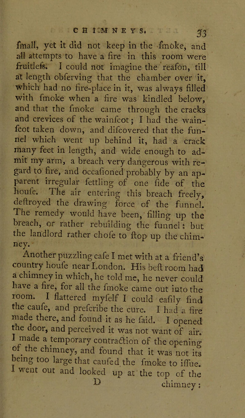 jfmall, yet it did not keep in the fmoke, and all attempts to have a fire in this room were fruitlefs. I could not imagine the reafon, till at length obferving that the chamber over it, which' had no fire-place in it, was always filled with fmoke when a fire was kindled below, and that the fmoke came through the cracks and crevices of the wainfcot; I had the wain- fcot taken down, and difcovered that the fun- nel which went up behind it, had a crack many feet in length, and wide enough to ad- mit my arm, a breach very dangerous with re- gard to fire, and occafioned probably by an ap- parent irregular fettling of one fide of the houfe. The air entering this breach freely, deftroyed the drawing force of the funnel. The remedy would have been, filling up the breach, or rather rebuilding the funnel: but the landlord rather chofe to ftop up the chim- ney. Another puzzling cafe I met with at a friend’s country houfe near London. His beft room had a chimney in which, he told me, he never could have a fire, for all the fmoke came out into the room. I flattered myfelf I could eafily find the caufe, and prefcribe the cure. I had a fire made there, and found it as he faid. I opened the door, and perceived it was not want of air. I made a temporary contradion of the opening 0 ^ the chimney, and found that it was not its being too large that caufed. the fmoke to iffue. 1 went out and looked up at the top of the ^ chimney;