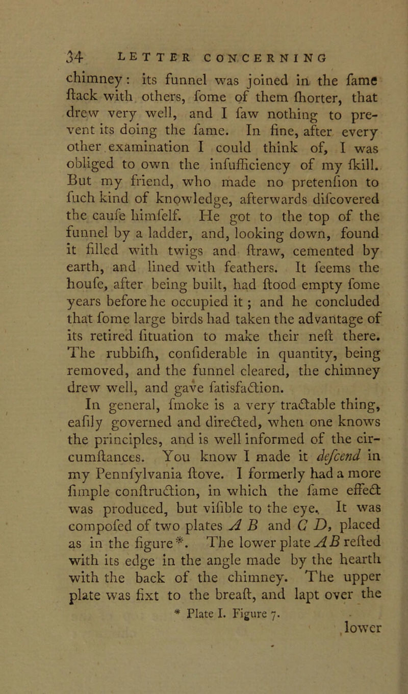 chimney: its funnel was joined in the fame flack with others, fome of them Ihorter, that drew very well, and I faw nothing to pre- vent its doing the fame. In fine, after every other examination I could think of, I was obliged to own the infufficiency of my fkill. But my friend, who made no pretenfion to fuch kind of knowledge, afterwards difcovered the caufe himfelf. He got to the top of the funnel by a ladder, and, looking down, found it filled with twigs and ftraw, cemented by earth, and lined with feathers. It feems the houfe, after being built, had ftood empty fome years before he occupied it; and he concluded that fome large birds had taken the advantage of its retired fituation to make their nelt there. The rubbifh, confiderable in quantity, being removed, and the funnel cleared, the chimney drew well, and gave fatisfadlion. In general, fmoke is a very trad:able thing, eafily governed and directed, when one knows the principles, and is well informed of the cir- cumftances. You know I made it defcend in my Pennfylvania ftove. I formerly had a more fimple confirudion, in which the fame effect was produced, but vifible to the eye., It was compofed of two plates A B and C D, placed as in the figure*. The lower plate relied with its edge in the angle made by the hearth with the back of the chimney. The upper plate was fixt to the breaft, and lapt over the * Plate I. Figure 7. , lower