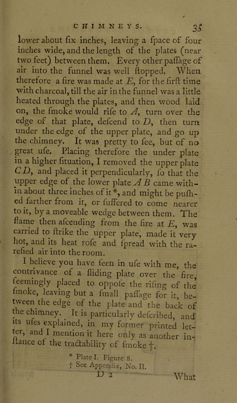 lower about fix inches, leaving a fpace of four inches wide, and the length of the plates (near two feet) between them. Every other paffage of air into the funnel was well flopped. When therefore a fire was made at £, for the firfl time with charcoal, till the air in the funnel was a little heated through the plates, and then wood laid on, the fmoke would rife to turn over the edge of that plate, defcend to D, then turn under the edge of the upper plate, and go up the chimney. It was pretty to fee, but of no great ufe. Placing therefore the under plate in a higher fituation, I removed the upper plate C D, and placed it perpendicularly, fo that the upper edge of the lower plate yf B came with- in about three inches of it% and might be pufh- ed farther from it, or fuflered to come nearer to it, by a moveable wedge between them. The flarne then afcending from the fire at £, was carried to flrike the upper plate, made it very hot, and its heat rofe and fprcad with the ra- refied air into the room. I believe you have feen in ufe with me, the' contrivance of a Aiding plate over the fire feemingly placed to oppofe the rifing of the’ fmoke, leaving but a fmall paflage for it, be- tween the edge of the plate and the back of the chimney. It is particularly defcribed, and Its ufes explained, in my former printed let- ^r, and I mention it here only as another in-< Itance of the tradfability of fmoke f. * Plate I. Figure 8. t See Appendix, No. II. D 2 What