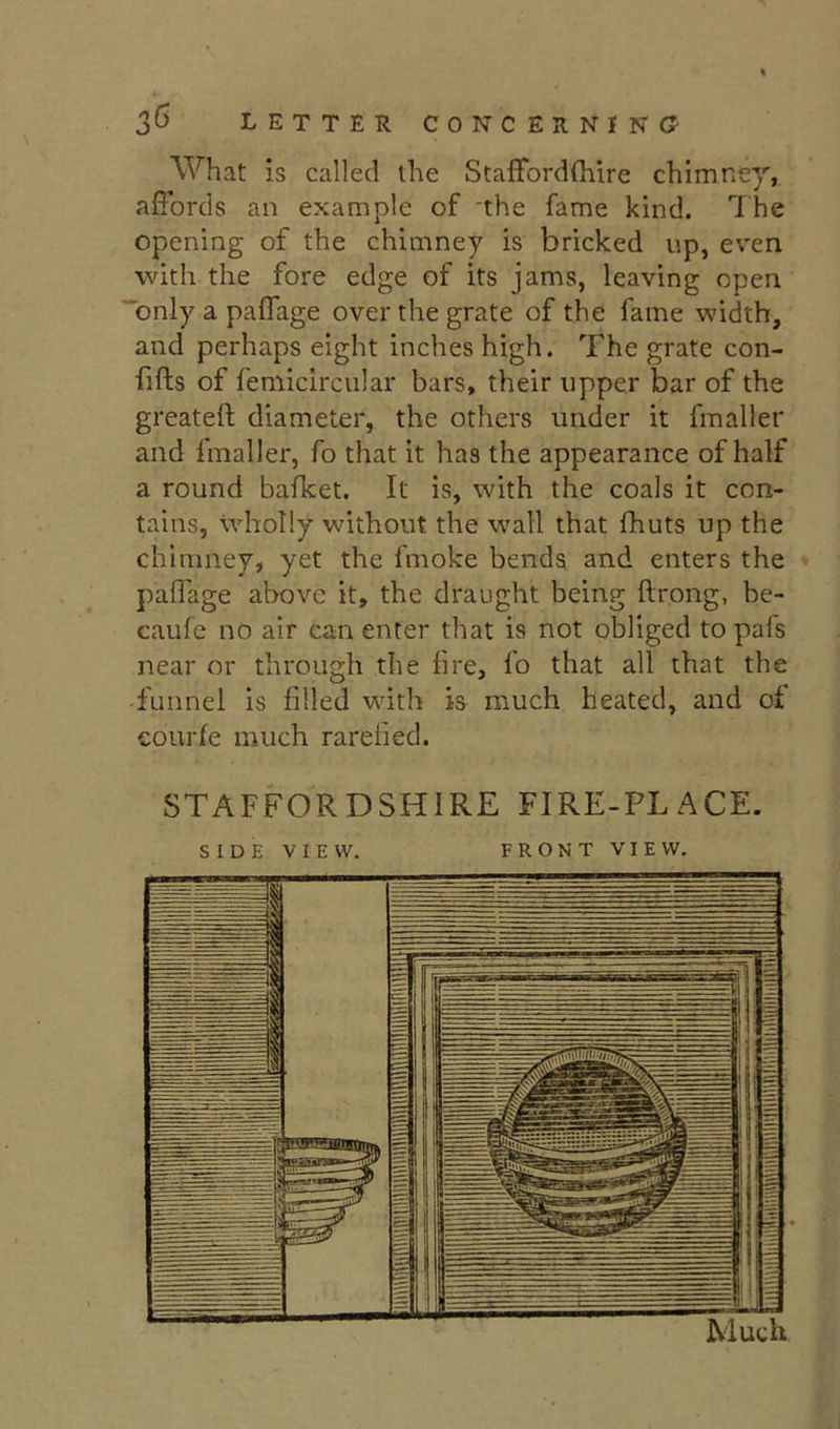 What is called the Staffordfliire chimney, affords an example of the fame kind. The opening of the chimney is bricked up, even with the fore edge of its jams, leaving open only a paffage over the grate of the fame width, and perhaps eight inches high. The grate con- fifts of femicircular bars, their upper bar of the greateft diameter, the others under it fmaller and fmaller, fo that it has the appearance of half a round bafket. It is, with the coals it con- tains, wholly without the w'all that fhuts up the chimney, yet the fmoke bends and enters the paffage above it, the draught being ftrong, be- caufe no air can enter that is not obliged to pafs near or through the fire, fo that all that the -funnel is filled with is much heated, and of courfe much rarefied. STAFFORDSHIRE FIRE-PLACE. SIDE VIEW. FRONT VIEW.