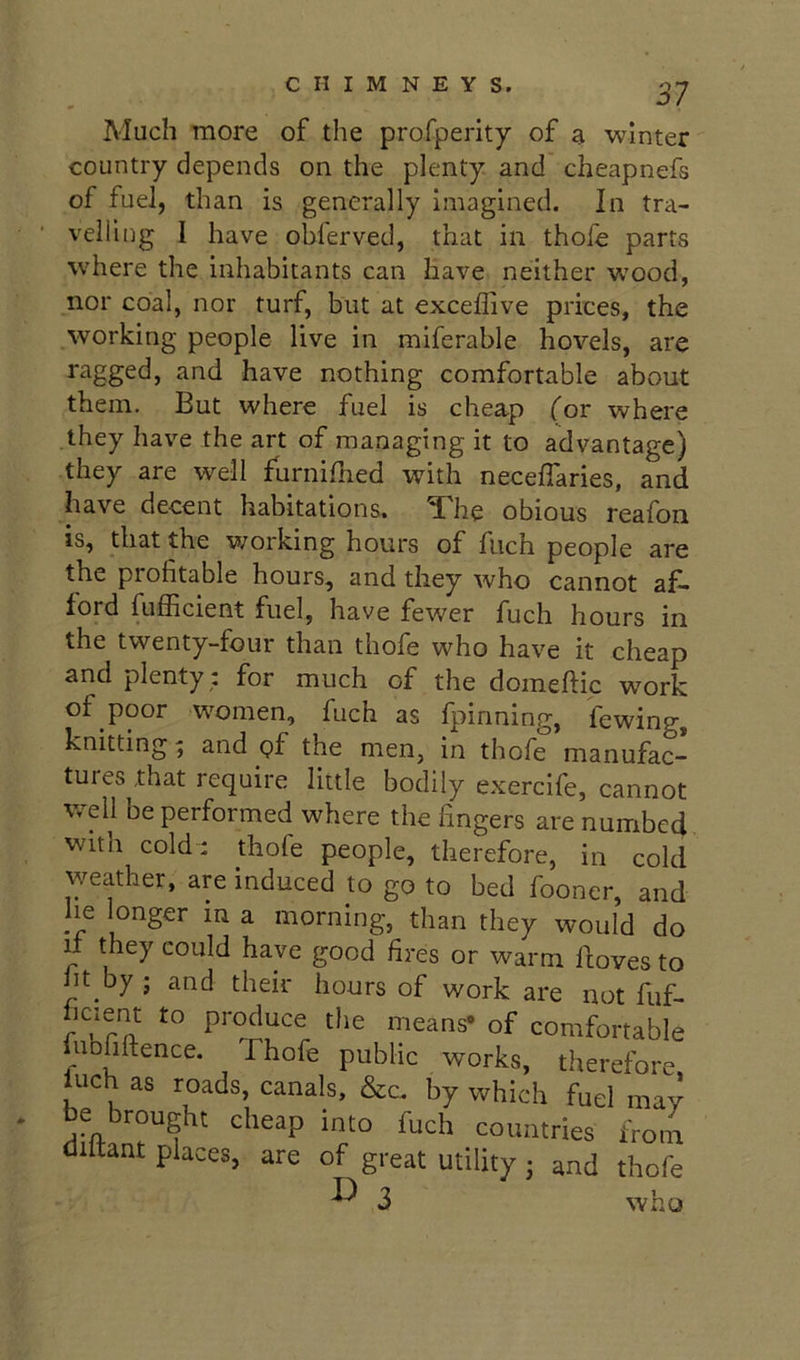 Much more of the profperity of ai winter country depends on the plenty and cheapnefs of fuel, than is generally imagined. In tra- velling I have obierved, that in thofe parts where the inhabitants can have neither w’ood, nor coal, nor turf, but at exceflive prices, the working people live in miferable hovels, are ragged, and have nothing comfortable about them. But where fuel is cheap (or where they have the art of managing it to advantage) they are well furnifned with neceffaries, and have decent habitations. The obious reafon is, that the working hours of fiich people are the profitable hours, and they who cannot af- ford fufl^icient fuel, have fewer fuch hours in the twenty-four than thofe who have it cheap and plenty : for much of the domeftic work of .poor w^omen, fuch as fpinning, fewing, knitting ^ and of the men, in thofe manufac- tures that require little bodily e.xercife, cannot well be performed where the fingers are numbed wit a cold : thofe people, therefore, in cold weather, are induced to go to bed fooner, and Jie longer m a morning, than they would do If they could have good fires or warm doves to ht by j and their hours of work are not fuf- hcient to produce the means* of comfortable iubhitence. Thofe public works, therefore l^uch as roads, canals, &c. by which fuel may be brought cheap into fuch countries from diltant places, are of great utility 3 and thofe ^ 3 who