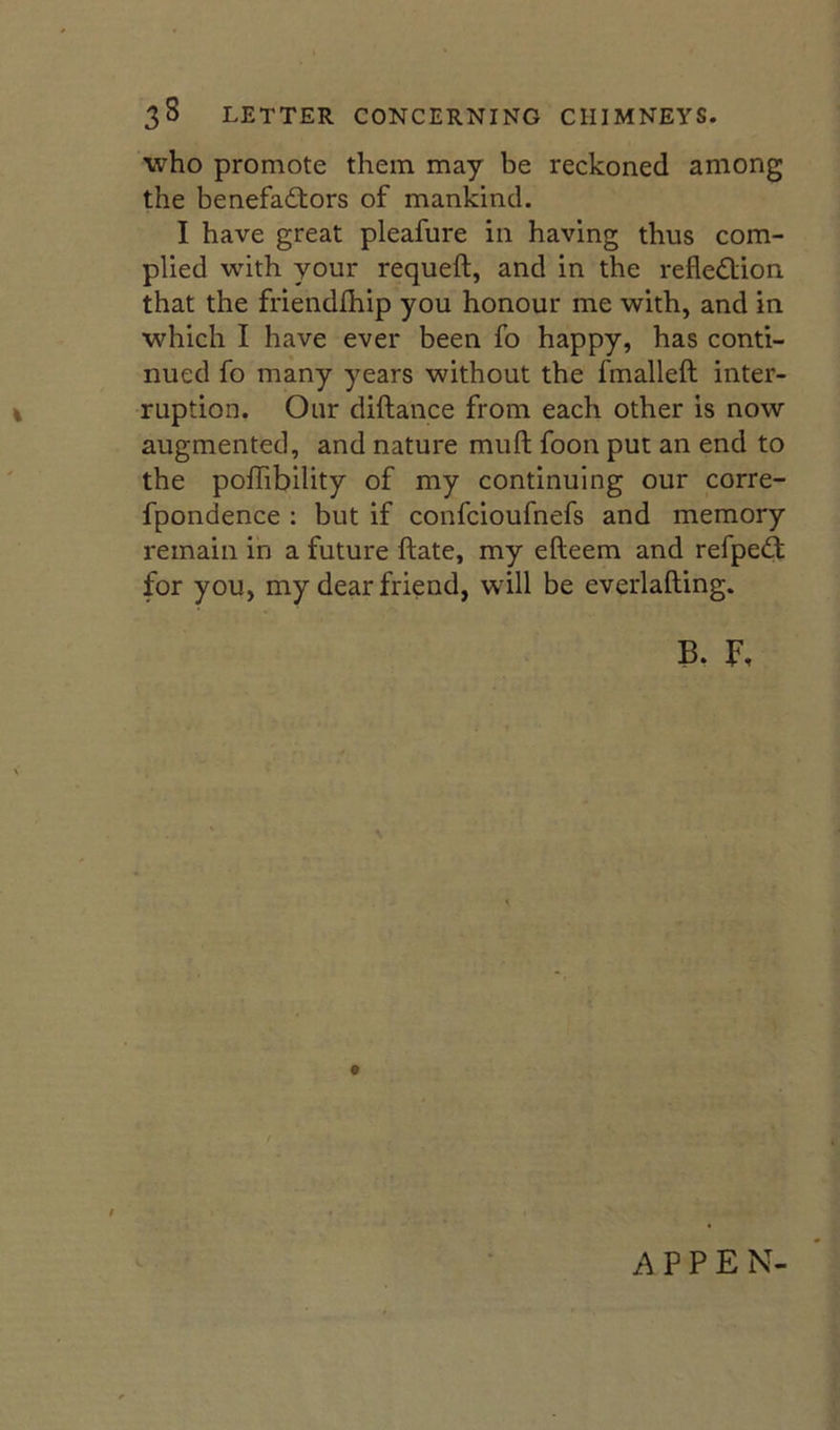 who promote them may be reckoned among the benefactors of mankind. I have great pleafure in having thus com- plied with your requeft, and in the reflection that the friendfhip you honour me with, and in which I have ever been fo happy, has conti- nued fo many years without the fmallefl; inter- ruption. Oiir diilance from each other is now augmented, and nature mufl; foon put an end to the polTibility of my continuing our corre- fpondence : but if confcioufnefs and memory remain in a future ftate, my efteem and refpeCt for you, my dear friend, will be everlafting. t A P P E N-