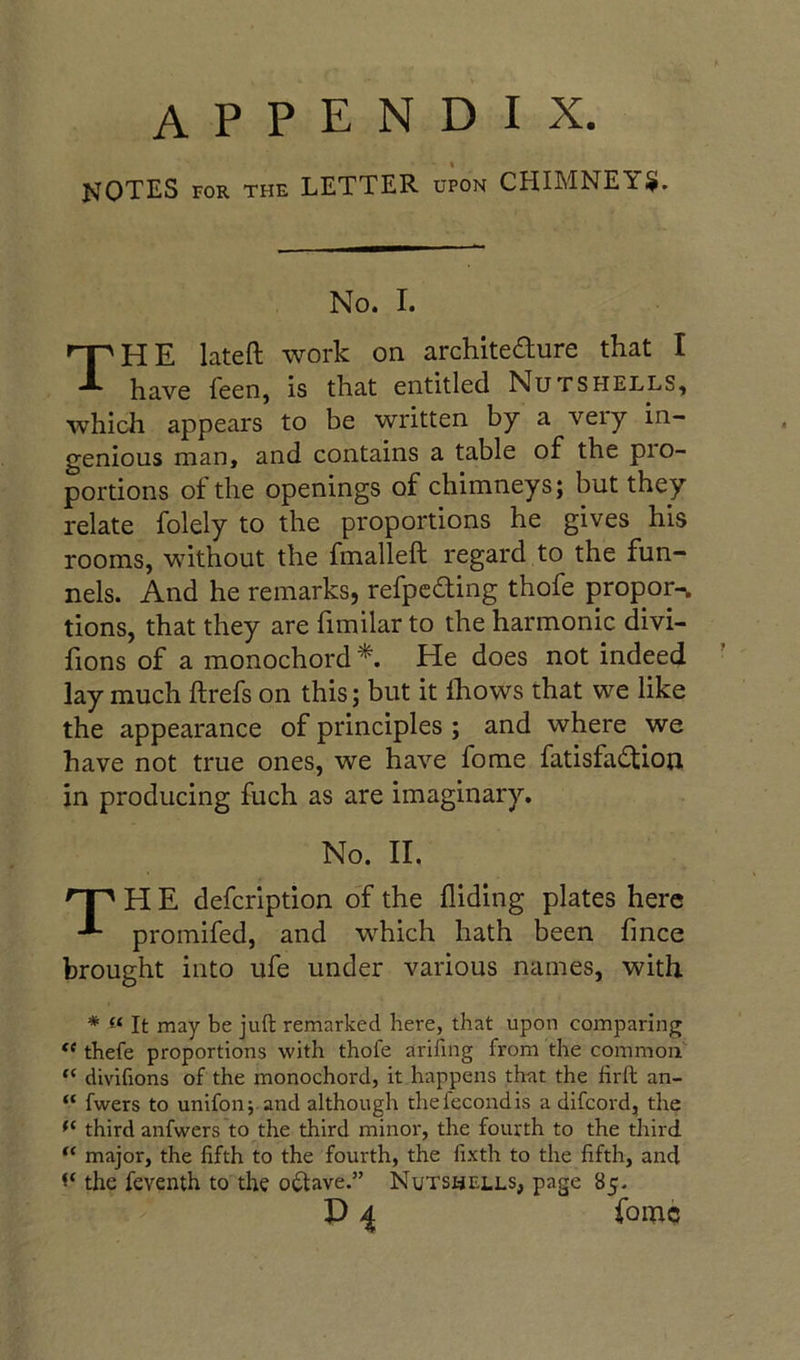 appendix. notes for the letter upon CHIMNEY^. No. I. The lateft work on architedure that I have feen, is that entitled Nutshells, which appears to be written by a veiy in- genious man, and contains a table of the pio- portions of the openings of chimneys; but they relate folely to the proportions he gives his rooms, without the fmalleft regard to the fun- nels. And he remarks, refpcdfing thofe propor-w tions, that they are limilar to the harmonic divi- fions of a monochord He does not indeed lay much ftrefs on this; but it Ihows that we like the appearance of principles ; and where we have not true ones, we have fome fatisfadtiou in producing fuch as are imaginary. No. II. H E defcription of the Aiding plates here promifed, and which hath been fince brought into ufe under various names, with * It may be juft remarked here, that upon comparing thefe proportions with thofe arifmg from the common “ divifions of the monochord, it happens th-at the firft an- “ fwers to unifon; and although thefecondis a difcord, the third anfwers to the third minor, the fourth to the third major, the fifth to the fourth, the fixth to the fifth, and the feventh to the octave.” Nutshells, page 85.