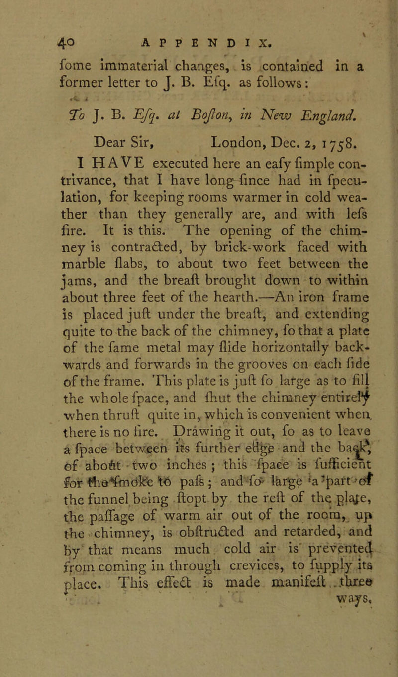 r- fome immaterial changes, is contained in a former letter to J. B. Efq. as follows: • ^ ^ To J. B. Efq, at Bofon^ hi New England. Dear Sir, London, Dec. 2, 1758. I HAVE executed here an eafy fimple con- trivance, that I have long fince had in fpecu- lation, for keeping rooms warmer in cold wea- ther than they generally are, and with lefs fire. It is this. The opening of the chim- ney is contracted, by brick-work faced with marble flabs, to about two feet between the jams, and the breaft brought down to within about three feet of the hearth.—An iron frame is placed juft under the breaft, and extending quite to the back of the chimney, fo that a plate of the fame metal may Aide horizontally back- wards and forwards in the grooves on each fide of the frame. 'Fhis plate is juft fo large as to fill the whole fpace, and fhut the chimney entirel*^ when thruft quite in, which is convenient when, there is no fire. Drawitig it out, fo as to leave a fpace between its further eBge and the ba^' of aboftt'two inches; this Tpace is fufficient for ^'lia'^mOkfe 1-6 pafs; andTcP Ikr^e ^a’^iart'df the funnel,being ftopt by the reft of the pl^fe, the paflage of warm air out of the room,. up the' Chimney, is obftruded and retarded, and by’ that means much cold air is' prevente4 from coming in through crevices, to fupply its place. This effed is made manifeft...three - ■ . ' ’ - ways.