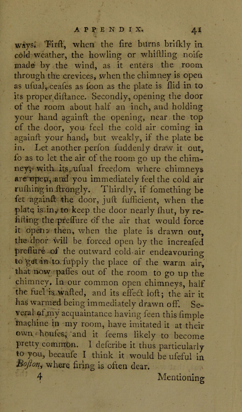 waysr 'Firft, when the fire burns brifkly in cold weather, the howling or whiftling noife made by the wind, as it enters the room through the crevices, .when the chimney is open as ufualj.ceafes as foon as the plate is flid in to its proper,diftance. Secondly, opening the door of the room about half an inch, and holding your hand againft the opening, near the top of the door, you feel the cold air coming in againft your hand, but weakly, if the plate be in. Let another perfon fuddenly draw it out, fo as to let the air of the room go up the chim- ney^« with. its.,ufual freedom where chimneys are'iopen,.an^i you immediately feel the cold air rufhingin ftrongly. Thirdly, if fomething be fet againft -the door, juft fufficient, when the platq is, in ,1 to'keep the door nearly fhut, by re- lifting the preffure of the air that would force it openy then, when the plate is drawn out, tliG'diDor will be forced open by the increafed preflure -of the outward cold-air endeavouring to ^atin ’to/fupply the place of the warm air, 'that now-^paffes out of the room to go up the chimney. In our common open chimneys, half the fuel ia wafted, and its effed loft; the air it has warmed being immediately drawn off. Se- veral afjny acquaintance having feen this fimple machine in my room, have imitated it at their own. houfes; ’and it feems likely to become pretty common. I defcribe it thus particularly to yau, becaufe I think it would be ufeful in Bojion, where firing is often dear. 4 Mentioning