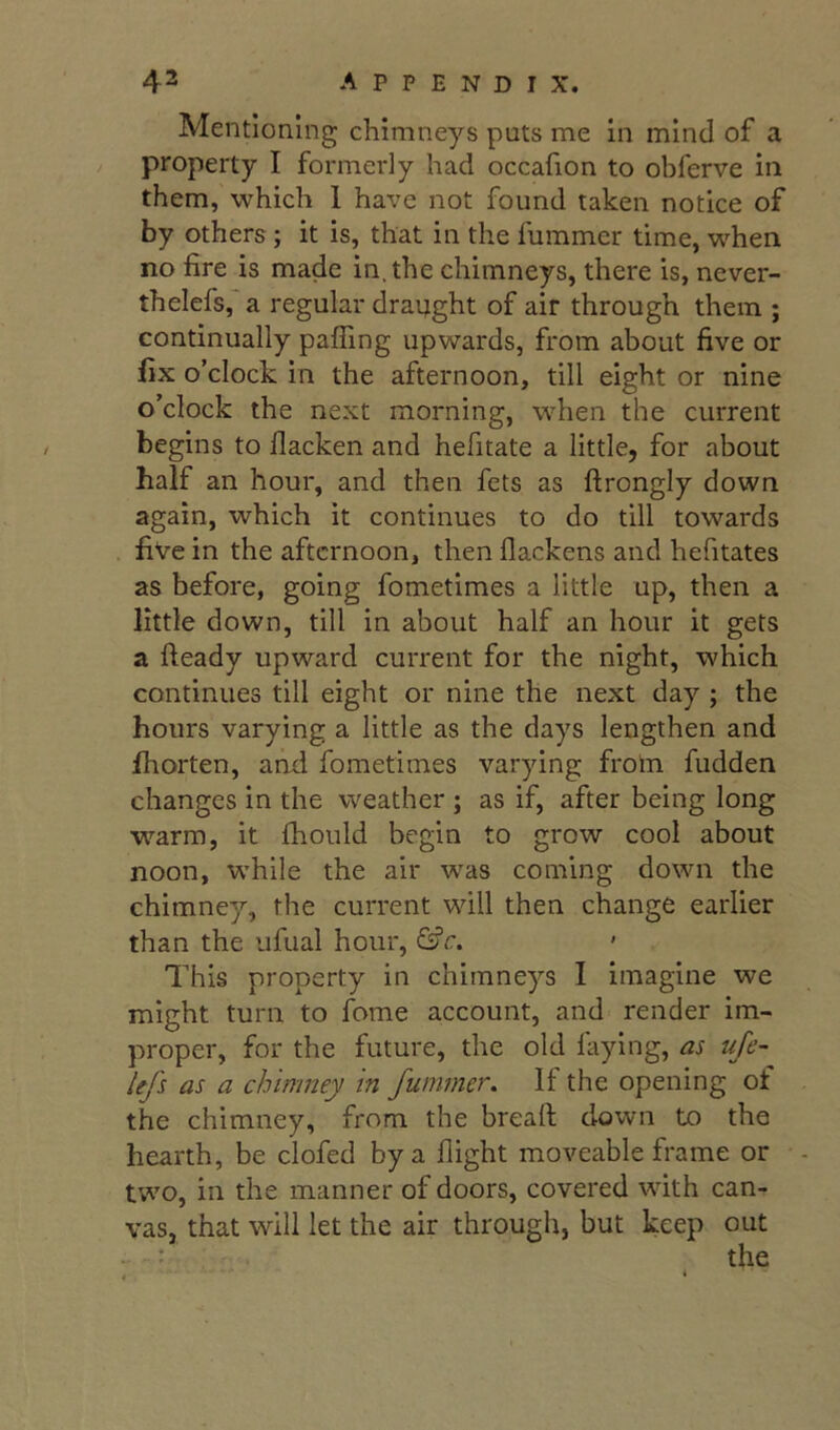 Mentioning chimneys puts me in mind of a property I formerly had occafion to obferve in them, which 1 have not found taken notice of by others; it is, that in the fummer time, when no fire is made in, the chimneys, there is, never- thelefs, a regular draught of air through them ; continually paffing upwards, from about five or fix o’clock in the afternoon, till eight or nine o’clock the next morning, when the current begins to llacken and hefitate a little, for about half an hour, and then fets as ftrongly down again, which it continues to do till towards five in the afternoon, then flackens and hefitates as before, going fometimes a little up, then a little down, till in about half an hour it gets a fteady upward current for the night, which continues till eight or nine the next day ; the hours varying a little as the days lengthen and fhorten, and fometimes varying from fudden changes in the weather ; as if, after being long warm, it fhould begin to grow cool about noon, while the air w^as coming down the chimney, the current will then change earlier than the ufual hour, &c. This property in chimneys I imagine we might turn to fome account, and render im- proper, for the future, the old laying, as ufe- lefs as a chimney m fummer. If the opening ot the chimney, from the bread down to the hearth, be clofed by a flight moveable frame or - twm, in the manner of doors, covered with can- vas, that will let the air through, but keep out the