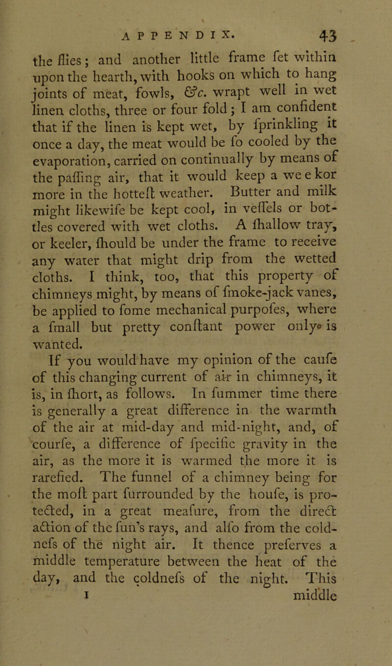 the flies; and another little frame fet within upon the hearth, with hooks on which to hang joints of meat, fowls, &c. wrapt well in wet linen cloths, three or four fold; I am confident that if the linen is kept wet, by fprinkling it once a day, the meat would be fo cooled by the evaporation, carried on continually by means of the paffing air, that it would keep a we e kor more in the hottefl weather. Butter and milk might likewife be kept cool, in veffels or bot- tles covered with wet cloths. A fhallow tray, or keeler, fhould be under the frame to receive any water that might drip from the wetted cloths. I think, too, that this property of chimneys might, by means of fmokc-jack vanes, be applied to fome mechanical purpofes, where a fmall but pretty conflant power onlyo is wanted. If you would have my opinion of the caufe of this changing current of air in chimneys, it is, in fhort, as follows. In fummer time there is generally a great difference in the warmth of the air at mid-day and mid-night, and, of courfe, a difference of fpecific gravity in the air, as the more it is warmed the more it is rarefied. The funnel of a chimney being for the mofl part furrounded by the houfe, is pro- tefted, in a great meafure, from the diredt adtion of the fun’s rays, and alfo from the cold- nefs of the night air. It thence preferves a middle temperature between the heat of the day, and the coldnefs of the night. This I middle