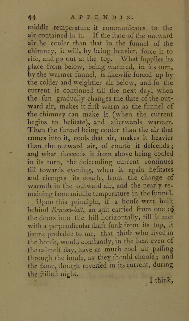 middle temperature it communicates to the air contained in it. If the ftate of the outward air be cooler than that in the funnel of the chimney, it will, by being heavier, force it to rife, and go out at the top. What fupplles its place from below, being warmed, in its turn, by the warmer funnel, is likewife forced up by the colder and weightier air below, and fo the current is continued till the next day, when the fun gradually changes the ftate of the out- ward air, makes it firft w^arm as the funnel of the chimney can make it (when the current begins to hefitate), and afterwards warmer. Then the funnel being cooler than the air that comes into it, cools that air, makes it heavier than the outward air, of courfe it defcends ; an^ Vv'hat fucceeds it from above being cooled in its turn, the defcending current continues till towards evening, when it again hefttates and changes its courfe, from the change of warmth in the outward air, and the nearly re- maining fame middle temperature in the funnel. Upon this principle, if a houie were built behind Beacon-hill^ an adit carried from one o^ the doors into the hill horizontally, till it met with a perpendicular fhaft funk from its top, it feems probable to me, that thofe who lived in the houfe, would coiiftantly, in the heat even of _ • the calmeft day, have as much cool air pafling through the houfe, as they Ihould choofe ; and the fame, though reverfed in its current, during the ftilleft night. I think,
