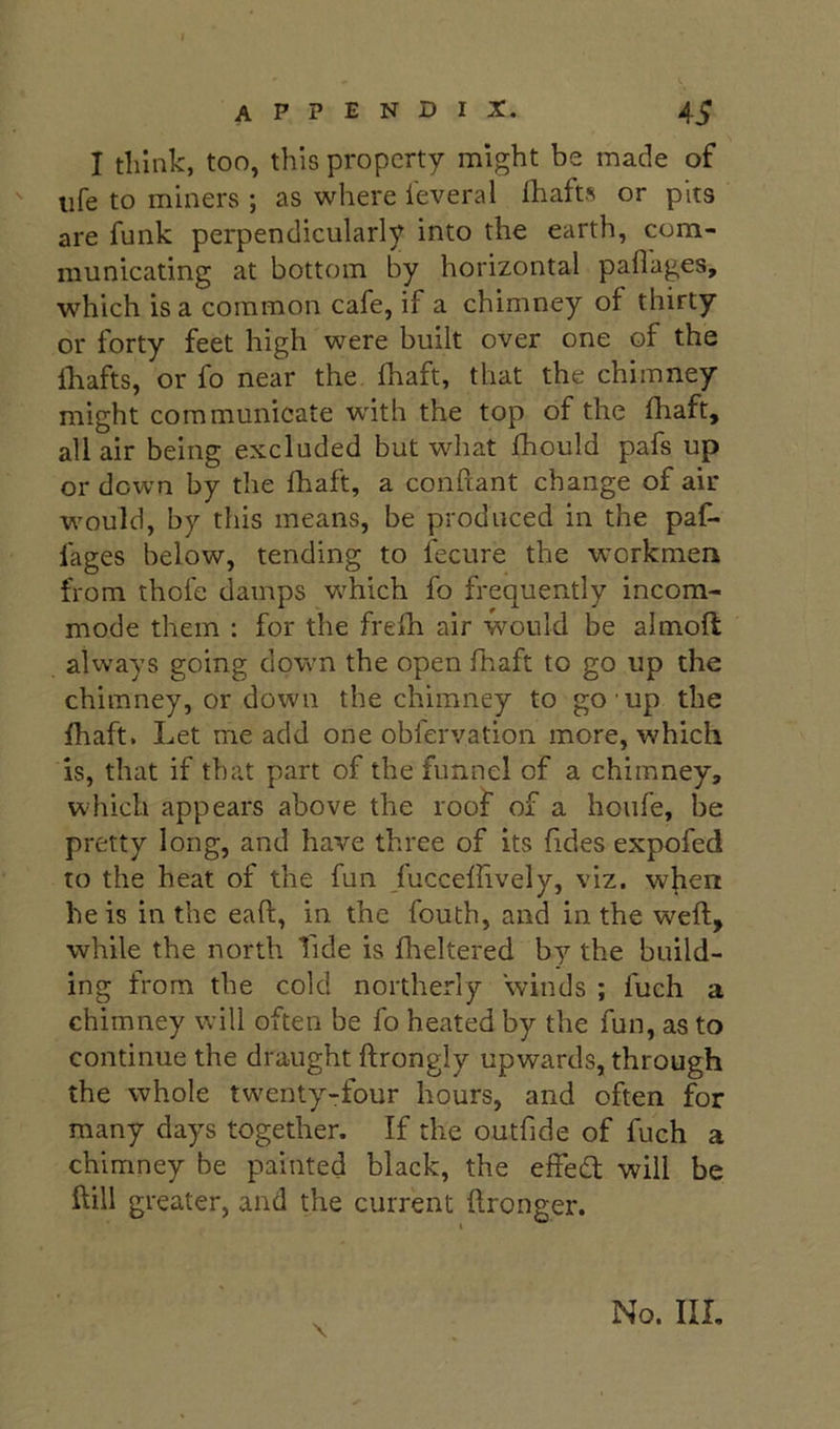 I think, too, this property might be made of ' life to miners ; as where leveral flrafts or pits are funk perpendicularly into the earth, com- municating at bottom by horizontal pailages, which is a common cafe, if a chimney of thirty or forty feet high were built over one of the Ihafts, or fo near the fhaft, that the chimney might communicate whth the top of the fhaft, all air being excluded but what fhould pafs up or down by the fhaft, a conftant change of air w'ould, by this means, be produced in the paf- fages below, tending to fecure the workmen from thofe damps w'hich fo frequently incom- mode them : for the frefh air would be almoft always going down the open fhaft to go up the chimney, or down the chimney to go up the fhaft. Let me add one obfervation more, which is, that if that part of the funnel of a chimney, which appears above the roof of a houfe, be pretty long, and have three of its fides expofed to the heat of the fun Jucceffively, viz. when he is in the eaft, in the fouth, and in the weft, while the north fide is flieltered by the build- ing from the cold northerly winds ; fuch a chimney will often be fo heated by the fun, as to continue the draught ftrongly upwards, through the whole twenty-four hours, and often for many days together. If the outfide of fuch a chimney be painted black, the effeeft will be ftill greater, and the current ftronger. \ No. Ill,