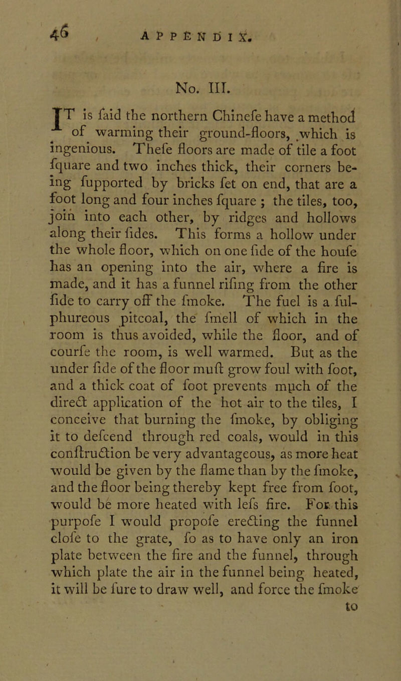 4^ No. m. TT is faid the northern Chinefe have a method of warming their ground-floors, which is ingenious. Thefe floors are made of tile a foot fquare and two Inches thick, their corners be- ing fupported by bricks fet on end, that are a foot long and four inches fquare ; the tiles, too, join into each other, by ridges and hollows along their fides. This forms a hollow under the whole floor, which on one fide of the houfe has an opening into the air, where a fire is made, and it has a funnel rifmg from the other fide to carry off the fmoke. The fuel is a ful- phureous pitcoal, the fmell of which in the room is thus avoided, while the floor, and of courfe the room, is well warmed. But as the under fide of the floor mufl: grow foul with foot, and a thick coat of foot prevents mpch of the direct application of the hot air to the tiles, I conceive that burning the fmoke, by obliging it to defcend through red coals, would in this confl;ru£tion be very advantageous, as more heat would be given by the flame than by the fmoke, and the floor being thereby kept free from foot, would be more heated with lefs fire. Foe this purpofe I wmuld propofe eredling the funnel clofe to the grate, fo as to have only an iron plate between the fire and the funnel, through which plate the air in the funnel being heated, it will be fure to draw well, and force the fmoke to
