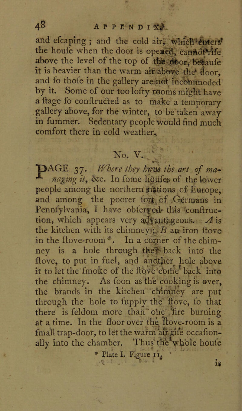 4^ A P P E N D I and efcapmg ; and the cold air^ whicR^^/i^ the houfe when the door is opeaVd, canAotMfe above the level of the top of thic^k^orJ''b■c^feaufe it is heavier than the warm ait abWe the^ ^oor, and fo thofe in the gallery aremdtdncfctomoded by it. Some of our too lofty rooms might have a ftage fo conftruded as to make a temporary gallery above, for the winter, to be'taken away in fummer. Sedentary people would find much comfort there in cold weather^ No. V.- T>AGE 37. Where they hn’m the art of ma* ^ naging it, &c. In fome hdtifes of the lower people among the northern {nations of Europe, and among the poorer forjjbf .Cerroans in Pennfylvafiia, I have obieryeii’- this 'conftruc- tion, which appears very a.dy^ntpgeous. A is the kitchen with its chimneyT;^J5 au iron ftove in the ftove-room*. In a coigier of the chim- ney is a hole through thef-back into* the Hove, to put in fuel, and another hole above it to let the fmoke of the ftqVfe-c'bihV back into the chimney. As foon as the cookmg is over, the brands in the kitchen ‘chimney are put through the hole to fupply the ftove, fo that there is feldom more than ' ohe.“fire burning at a time. In the floor over the ftove-room is a fmail trap-door, to let the warna a^^ife occafion- ally into the chamber. Thus'the'wbble houfe * PlaW I. Figure li. * S. U
