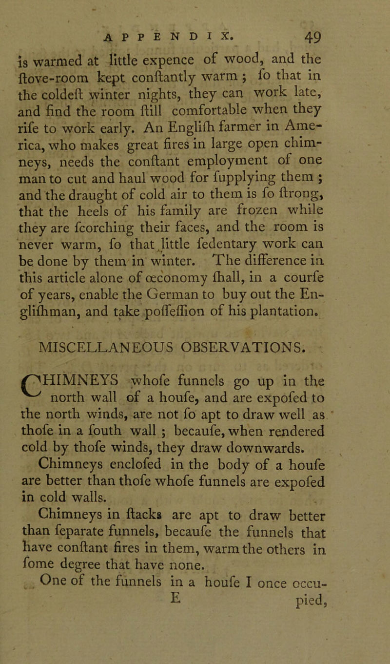 is warmed at little expence of wood, and the llove-room kept conftantly warm ; fo that in the coldeft winter nights, they can work late, and find the room Hill comfortable when they rife to work early. An Englifh farmer in Ame- rica, who makes great fires in large open chim- neys, needs the conftant employment of one man to cut and haul wood for fupplying them ; and the draught of cold air to them is fo ftrong, that the heels of his family are frozen while they are fcorching their faces, and the room is never warm, fo that Jittle fedentary work can be done by them in winter. The difference in. this article alone of oec'onomy fhall, in a courfe of years, enable the German to buy out the En- gli^man, and take pofTeffion of his plantation. MISCELLANEOUS OBSERVATIONS. ^HIMNEYS whofe funnels go up in the north wall of a houfe, and are expofed to the north winds, are not fo apt to draw well as thofe in a fouth wall ; becaufe, when rendered cold by thofe winds, they draw downwards. Chimneys enclofed in the body of a houfe are better than thofe whofe funnels are expofed in cold walls. Chimneys in flacks are apt to draw better than feparate funnels, becaufe the funnels that have conftant fires in them, warm the others in fome degree that have none. One of the funnels in a houfe I once occu- E pied,
