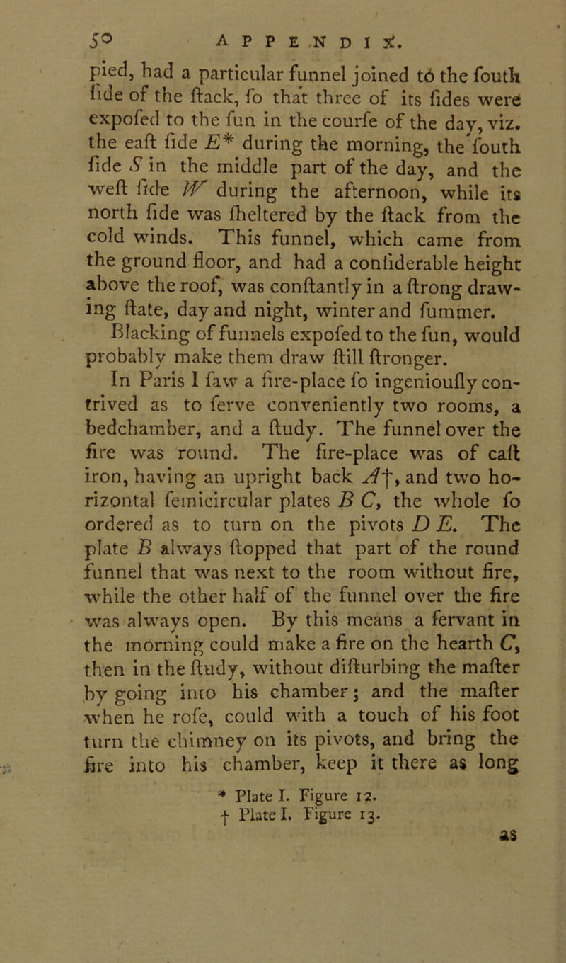 pied, had a particular funnel joined t6 the fouth fide of the ftack, fo that three of its Tides were: expofed to the fun in the courfe of the day, viz. the eaft fide £* during the morning, the fouth fide S in the middle part of the day, and the weft fide IV during the afternoon, while its north fide was fheltered by the ftack from the cold winds. This funnel, which came from the ground floor, and had a confiderable height above the roof, was conftantly in a ftrong draw- ing ftate, day and night, winter and fummer. Blacking of funnels expofed to the fun, would probably make them draw ftill ftronger. In Paris I faw a fire-place fo ingenioufly con- trived as to ferve conveniently two rooms, a bedchamber, and a ftudy. The funnel over the Are was round. The fire-place was of call iron, having an upright back yff, and two ho- rizontal femicircular plates B C, the whole fo ordered as to turn on the pivots D £. The plate B always flopped that part of the round funnel that was next to the room without fire, while the other half of the funnel over the fire • was always open. By this means a fervant in the morning could make a fire on the hearth C, then in the ftudy, without difturbing the mafter by going into his chamber; and the mafter when he rofe, could with a touch of his foot turn the chimney on its pivots, and bring the fire into his chamber, keep it there as long '* Plate I. Figure i?. I Plate I. Figure 13. as