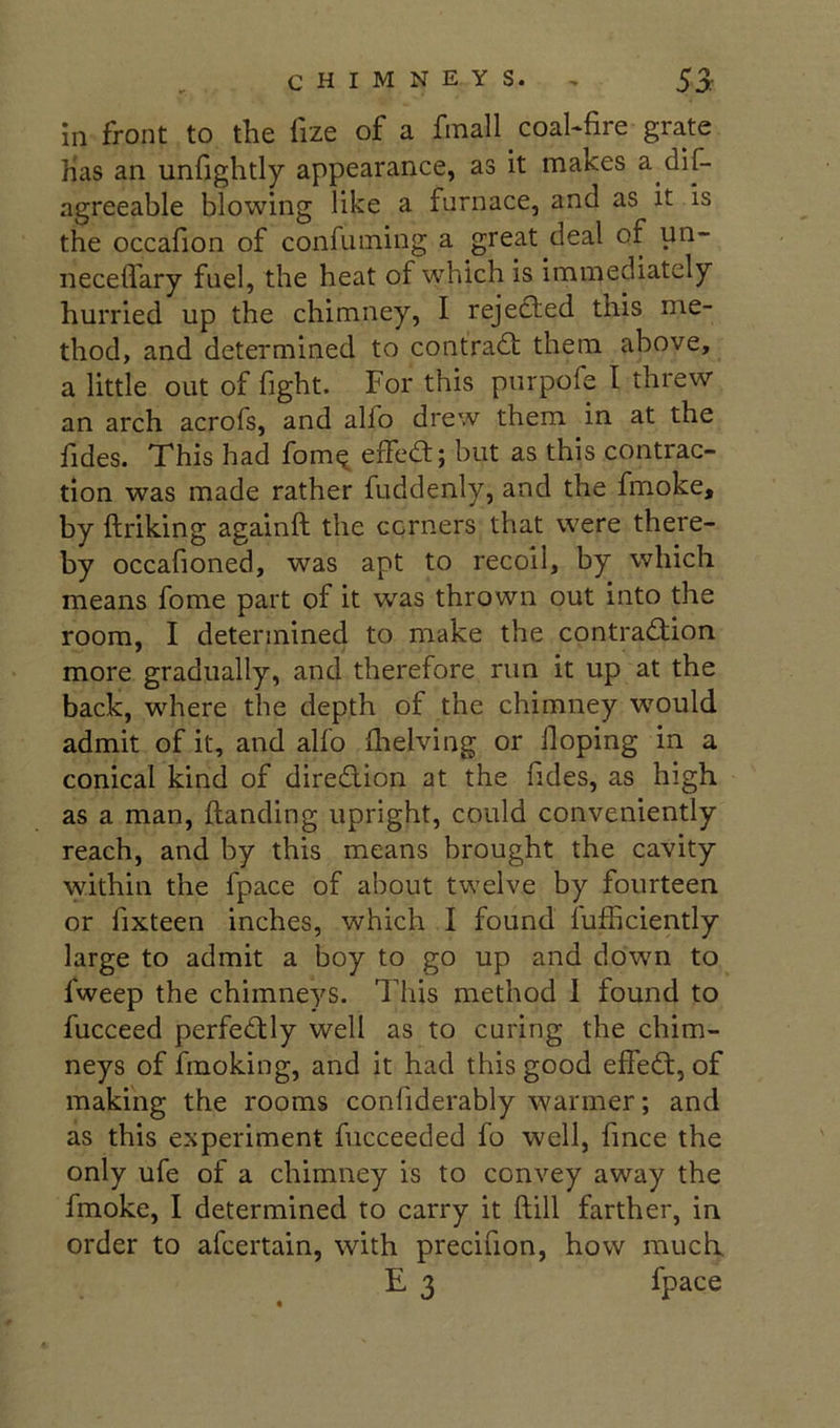 in front to the lize of a fmall coahfire grate has an unfightly appearance, as it makes a-dif- agreeable blowing like a furnace, and as it is the occafion of confuming a great deal of un- necelfary fuel, the heat of which is immediately hurried up the chimney, I rejefted this me- thod, and determined to contradt them above, a little out of fight. For this purpofe I threw an arch acrofs, and alfo drew them in at the fides. This had fom^ effea; but as this contrac- tion was made rather fuddenly, and the fmoke, by ftriking againft the corners that were there- by occafioned, was apt to recoil, by which means fome part of it was thrown out into the room, I determined to make the contraction more gradually, and therefore run it up at the back, where the depth of the chimney wmuld admit of it, and alfo ilielving or Hoping in a conical kind of diredlion at the fides, as high as a man, {landing upright, could conveniently reach, and by this means brought the cavity within the fpace of about twelve by fourteen or fixteen inches, which I found lufficiently large to admit a boy to go up and down to fweep the chimneys. This method 1 found to fucceed perfectly well as to curing the chim- neys of fmoking, and it had this good effeCt, of making the rooms confiderably warmer; and as this experiment fucceeded fo well, fince the only ufe of a chimney is to convey away the fmoke, I determined to carry it flill farther, in order to afcertain, with precifion, how much E3 fpace