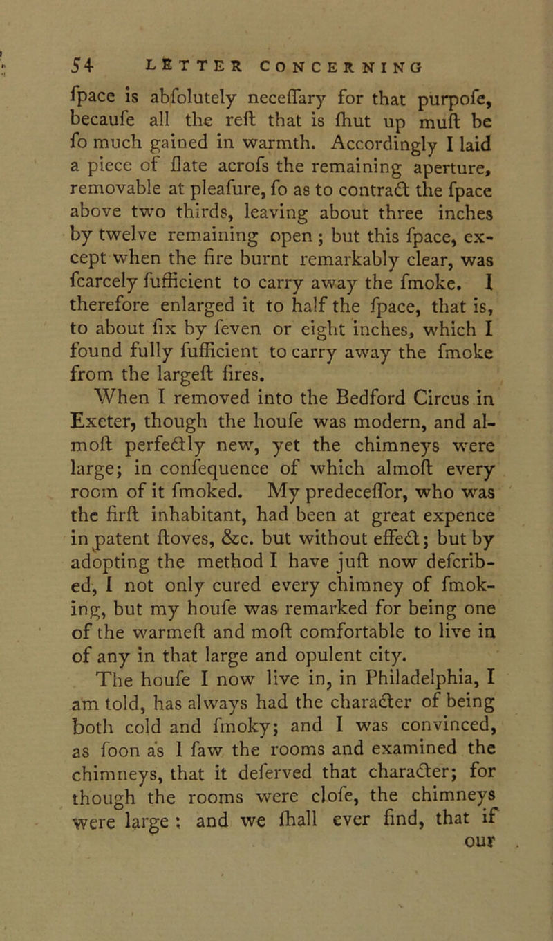 fpace is abfolutely neceffary for that purpofe, becaufe all the reft that is ftiut up muft be fo much gained in warmth. Accordingly I laid a piece of Hate acrofs the remaining aperture, removable at pleafure, fo as to contradf the fpace above two thirds, leaving about three inches by twelve remaining open ; but this fpace, ex- cept when the fire burnt remarkably clear, was fcarcely fufficient to carry away the fmoke. 1 therefore enlarged it to half the fpace, that is, to about fix by feven or eight inches, which I found fully fufficient to carry away the fmoke from the largeft fires. When I removed into the Bedford Circus in Exeter, though the houfe was modern, and al- moft perfectly new, yet the chimneys were large; in confequence of which almoft every room of it fmoked. My predeceffor, who was the firft inhabitant, had been at great expence in patent ftoves, &c. but without effedl; but by adopting the method I have juft now defcrib- ed, I not only cured every chimney of fmok- ing, but my houfe was remarked for being one of the warmeft and moft comfortable to live in of any in that large and opulent city. The houfe I now live in, in Philadelphia, I am told, has always had the charadler of being both cold and fmoky; and I was convinced, as foon as 1 faw the rooms and examined the chimneys, that it deferved that charader; for though the rooms were clofe, the chimneys were l^rge ; and we fhall ever find, that if our