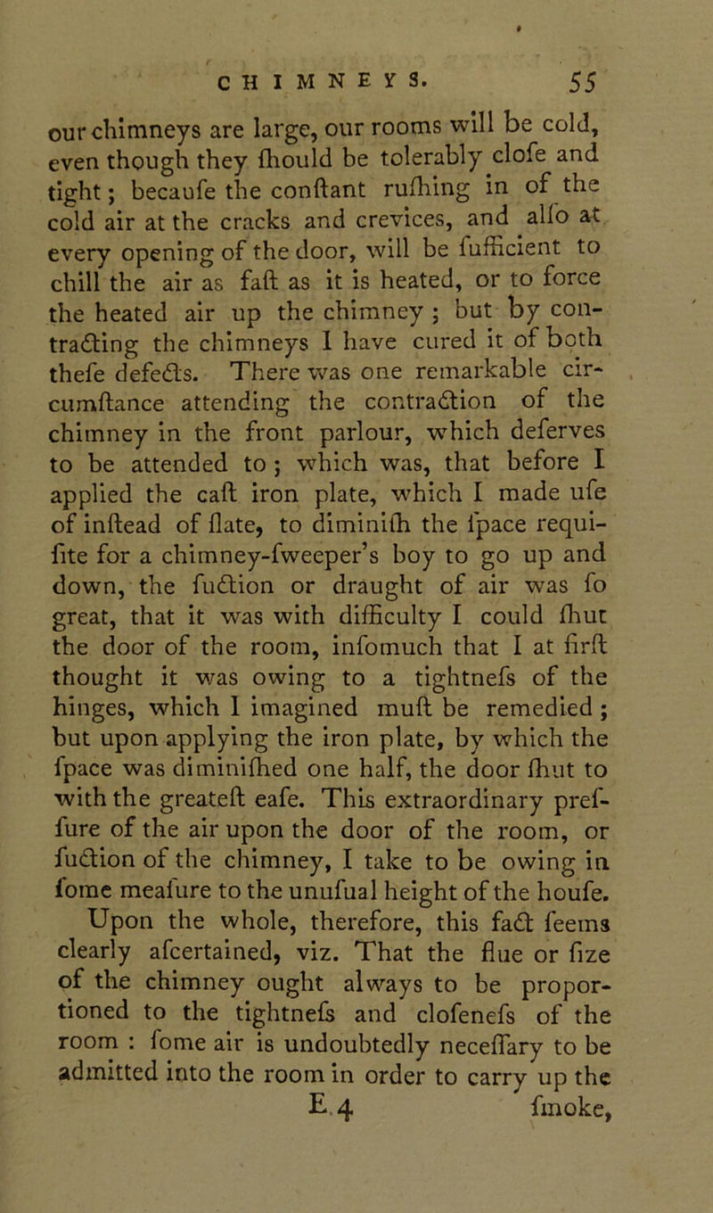 our chimneys are large, our rooms will be cold, even though they ftiould be tolerably clofe and tight; becaufe the conftant rufliing in of the cold air at the cracks and crevices, and alio at every opening of the door, will be fufficient to chill the air as fall as it is heated, or to force the heated air up the chimney ; but by con- tradling the chimneys 1 have cured it of both thefe defedls. There was one remarkable cir* ciimftance attending the contradlion of the chimney in the front parlour, which deferves to be attended to; which was, that before I applied the call iron plate, which I made life of inftead of Hate, to diminilh the fpace requi- fite for a chimney-fweeper’s boy to go up and down, the fudlion or draught of air was fo great, that it was with difficulty I could fhut the door of the room, infomuch that I at firfl thought it was owing to a tightnefs of the hinges, which 1 imagined muft be remedied ; but upon applying the iron plate, by which the fpace was diminifhed one half, the door fhut to with the greateft eafe. This extraordinary pref- fure of the air upon the door of the room, or fudtion of the chimney, I take to be owing in, forac meafure to the unufual height of the houfe. Upon the whole, therefore, this fad feems clearly afcertained, viz. That the flue or fize of the chimney ought always to be propor- tioned to the tightnefs and clofenefs of the room : fome air is undoubtedly neceflary to be admitted into the room in order to carry up the £4 fmokc,