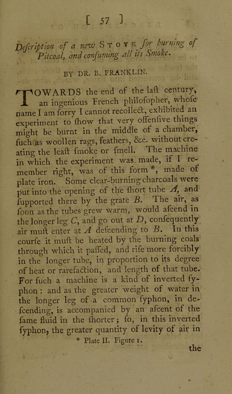 Defcnpfwn <,/ a S T o V for burning of Pit coal, and conjuming all its Smoke. BY DR. B._ FRANKLIN. Towards the end of the laft century, an ingenious French philofopher,^ whofe name I am forry I cannot recolledf, exhibited an experiment to fhow that very ofFenfive things might be burnt in the middle of a chamber, fuch as woollen rags, feathers, &c. without cre- ating the leaft fmoke or fmell. The machine in which the experiment was^ made, if I re- member right, was of this form made of plate iron. Some clear-burning charcoals were put into the opening of the fhort tube A, and fupported there by the grate B. The air, as foon as the tubes grew warm, would afcend in the longer leg C, and go out at D, confequently air muft enter at ^ defending Mo B. In this courfe it muft be heated by the burning coals through which it pafled, and rife more forcibly in the longer tube, in proportion to its degree of heat or rarefadion, and length of that tube. For fuch a machine is a kind of inverted fy- phon: and as the greater weight of water in the longer leg of«a common fyphon, in de- fending, is accompanied by an afcent of the fame fluid in the Ihorter; fo, in this inverted iyphonj the greater quantity of levity of air in * Plate II, Figure i. the