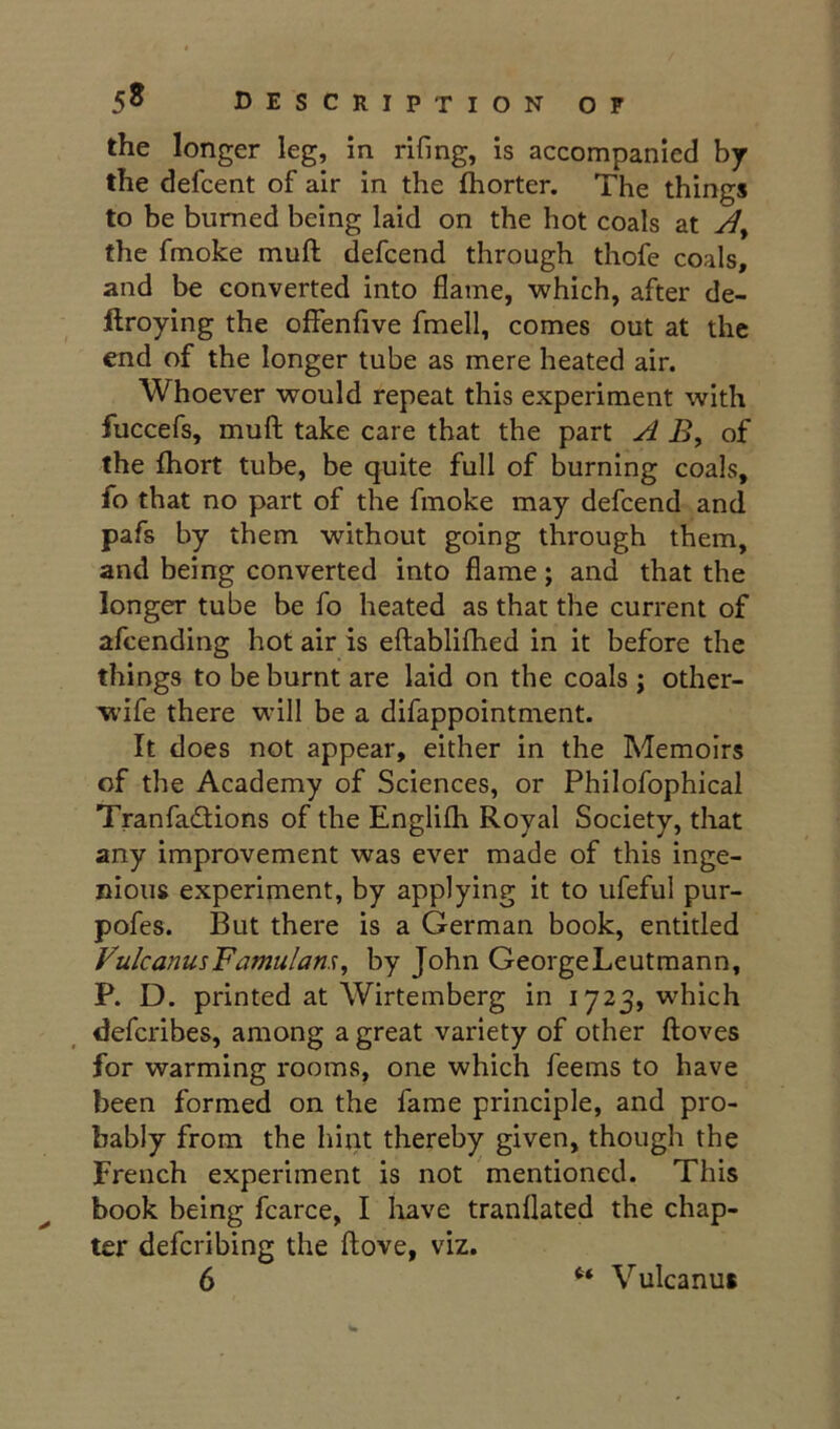 the longer leg, in rifmg, is accompanied by the defeent of air in the fliorter. The things to be burned being laid on the hot coals at the fmoke muft defeend through thofe coals, and be converted into flame, which, after de- ftroying the olfenfive fmell, comes out at the end of the longer tube as mere heated air. Whoever would repeat this experiment with fuccefs, muft take care that the part A B, of the Ihort tube, be quite full of burning coals, fo that no part of the fmoke may defeend and pafs by them without going through them, and being converted into flame; and that the longer tube be fo heated as that the current of afeending hot air is eftablifhed in it before the things to be burnt are laid on the coals ; other- wife there will be a difappointment. It does not appear, either in the Memoirs of the Academy of Sciences, or Philofophical Tranfadions of the Englilh Royal Society, that any improvement was ever made of this inge- nious experiment, by applying it to ufeful pur- pofes. But there is a German book, entitled FulcanusFamulam^ by John GeorgeLeutraann, P. D. printed at Wirtemberg in 1723, which deferibes, among a great variety of other ftoves for warming rooms, one which feems to have been formed on the fame principle, and pro- bably from the hint thereby given, though the French experiment is not 'mentioned. This book being fcarce, I liave tranflated the chap- ter deferibing the ftove, viz. 6 Vulcanuf