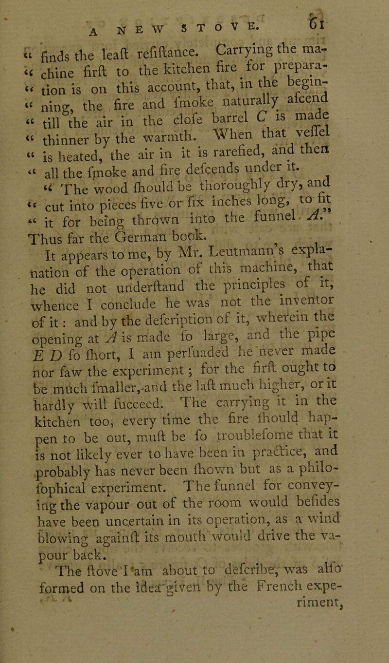 “ finds the lead refidance. Carrying the ma- ‘< chine fird to the kitchen fire _ for prepara- tion is on this account, that, in the begin- “ ning, the fire and fmoke naturally alcend “ till the air in the clofe barrel C is m^e “ thinner by the warmth. When that veflel “ is heated, the air in it is rarefied, and then “ all the fpoke and fire defcends under it. « The wood fhould be thoroughly dry, and “ cut into pieces five.or fix inches long, to fit “ it for being thrOvm into the funnel. Thus far the German book. , ^ It appears to me, by Mr. Leutmann s expla- nation of the operation of this machine, that he did not underhand the principles of it, whence I conclude he was not the inventor of it: and by the defcription of it, wherein the opening at A is made lo large, and the pipe E Dio fliort, I am perfuaded he never made nor faw the experiment; for the firft ought to be much fmaller,--and the laft much higher, or it hardly will fucceed. The carrying it in the kitchen too, every time the fire Ihould hap- pen to be out, muft be fo troublefome that it is not likely ever to have been in practice, and probably has never been ihov;n but as a philo- fophical experiment. The funnel for convey- ing the vapour out of the room would befides have been uncertain in its operation, as a wind blowing againft its mouth would drive the va- pour back. The ftove'I^am about to defcribe, ^vas alio formed on the idea'given by the French expe- ' riment,