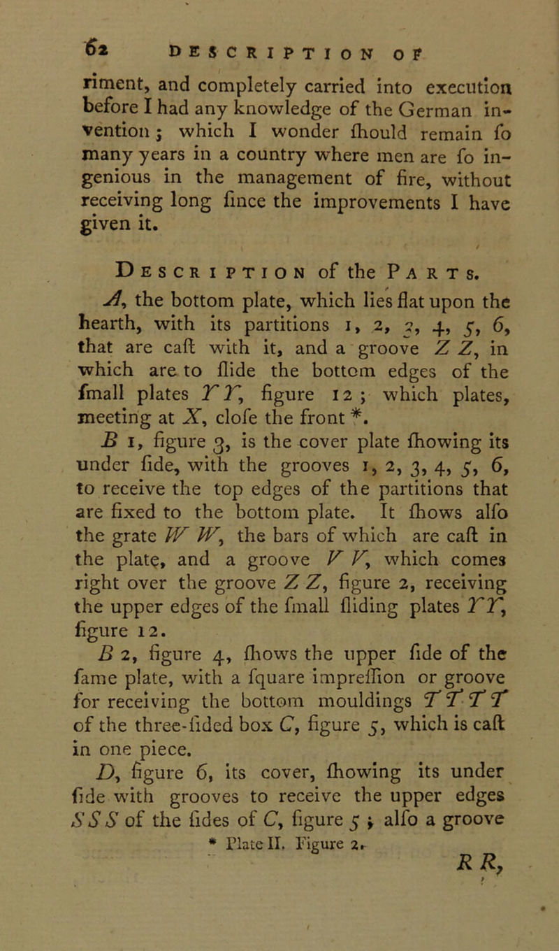 riment, and completely carried into execution before I had any knowledge of the German in- vention j which I wonder ftiould remain fo many years in a country where men are fo in- genious in the management of fire, without receiving long fince the improvements I have given it. / Description of the Parts. the bottom plate, which lies flat upon the hearth, with its partitions i, 2, 7, 4, 5, 6, that are call; with it, and a groove Z Z, in which are to Aide the bottom edges of the fmall plates T T, figure 12 ; which plates, meeting at JT, clofe the front *. B I, figure 3, is the cover plate fhowing its under fide, with the grooves i, 2, 3, 4, 5, 6, to receive the top edges of the partitions that are fixed to the bottom plate. It fhows alfo the grate W the bars of which are caft in the plate, and a groove V which comes right over the groove Z Z, figure 2, receiving the upper edges of the fmall Aiding plates TT^ figure 12. B 2, figure 4, fliows the upper fide of the fame plate, with a fquare imprelfion or groove for receiving the bottom mouldings 'T’T ’T of the three-fided box C, figure 5, which is caft in one piece. Z), figure 6, its cover, fhowing its under fide with grooves to receive the upper edges S S S of the fides of C, figure 5 \ alfo a groove * Plate II. Figure 2, RR,