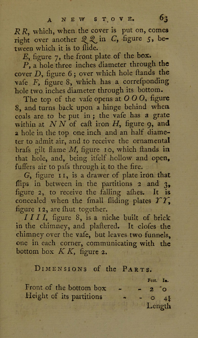 R R, which, when the cover is put on, comes right over another ^^in C, figure 5, be- tween which it is to Aide. Ej figure 7, the front plate of the box. P, a hole three inches diameter through the cover Z), figure 6; over which hole ftands the vafe F, figure 8, which has a correfponding hole two inches diameter through its bottom. The top of the vafe opens at O O 0, figure 8, and turns back upon a hinge behind whea coals are to be put in j the vafe has a grate within at N N of caft iron iZ, figure 9, and a hole in the top one inch and an half diame- ter to admit air, and to receive the ornamental brafs gilt flame M, figure 10, which (lands in that hole, and, being itfelf hollow and open, fuffers air to pafs through it to the fire. G, figure II, is a drawer of plate iron that flips in between in the partitions 2 and 3, figure 2, to receive the falling alhes. It is concealed when the fmall Aiding plates T2^ figure 12, are flaut together. 1111, figure 8, is a niche built of brick in the chimney, and plaAered. It clofes the chimney over the vafe, but leaves two funnels, one in each corner, communicating with the bottom box K K, figure 2. Dimensions of the Parts. Feet. la. Front of the bottom box - - 2 *0 Height of its partitions - - o 4| Length