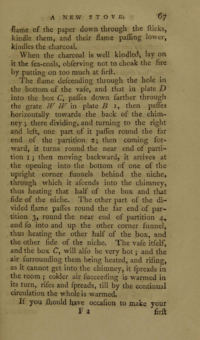 flame of the paper down through the (licks, kindle them, and their flame paffing lower, kindles the charcoal. When the charcoal is well kindled, lay on it the fea-coals, obferving not to choak the fire by putting on too much at firft. The flame defcending through the hole in the bottom of the vafe, and that in plate D into the box C, paflTes down farther through the grate /iT IV in plate B i, then pafles horizontally towards the back of the chim- ney ; there dividing, and turning to the right and left, one part of it paflTes round the far end of the partition 2; then coming for- ward, it turns round the near end of parti- tion I; then moving backward, it arrives at the opening into the bottom of one of the upright corner funnels behind the niche, through which it afcends into the chimney, thus heating that half of the box and that fide of the niche. The other part of the di- vided flame pafles round the far end of par- tition 3, round the near end of partition 4, and fo into and up the other corner funnel, thus heating the other half of the box, and the other fide of the niche. The vafe itfelf, and the box C, will alfo be very hot; and the air furrounding them being heated, and rifing, as it cannot get into the chimney, it fpreads in the room ; colder air fucceeding is warmed in its turn, rifes and fpreads, till by the continual circulation the whole is warmed. If you (hould have occafion to make your F a firft