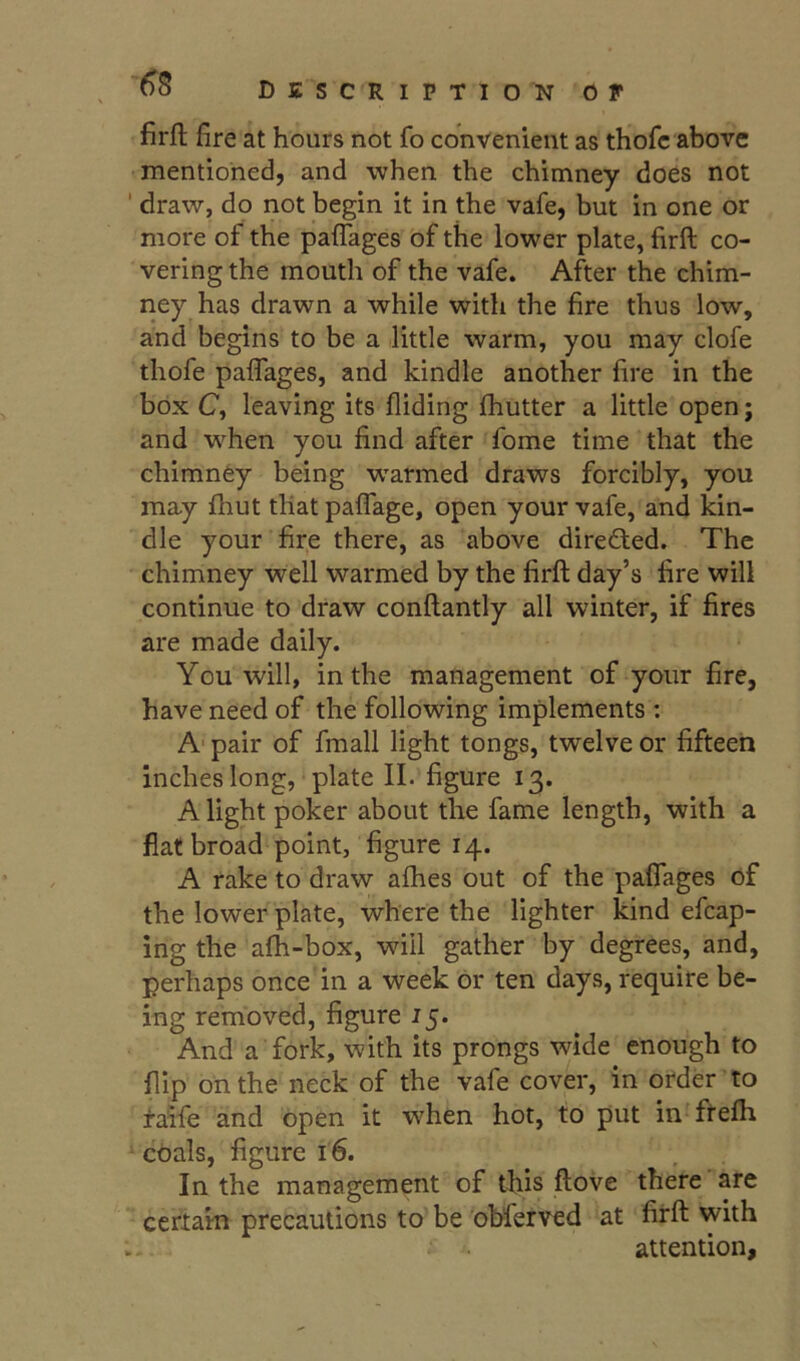 firfl fire at hours not fo convenient as thofc above mentioned, and when the chimney does not ' draw, do not begin it in the vafe, but in one or more of the pafTages of the lower plate, firft co- vering the mouth of the vafe. After the chim- ney has drawn a while with the fire thus low, and begins to be a little warm, you may clofe thofe paffages, and kindle another fire in the box C, leaving its Aiding Aiutter a little open; and w'^hen you find after fome time that the chimney being warmed draws forcibly, you may fhut that pafiage, open your vafe, and kin- dle your fire there, as above direfted. The chimney well warmed by the firft day’s fire will continue to draw conftantly all winter, if fires are made daily. You will, in the management of your fire, have need of the following implements : A‘ pair of finall light tongs, twelve or fifteen inches long, plate II. figure 13. A light poker about the fame length, with a fiat broad point, figure 14. A rake to draw aAies out of the paffages of the lower plate, where the lighter kind efcap- ing the afh-box, will gather by degrees, and, perhaps once in a week or ten days, require be- ing removed, figure 15. And a fork, with its prongs wide enough to flip on the neck of the vafe cover, in order’to faife and open it when hot, to put in ftefh coals, figure 16. In the management of this ftove there are certain precautions to be obferved at firft with attention.