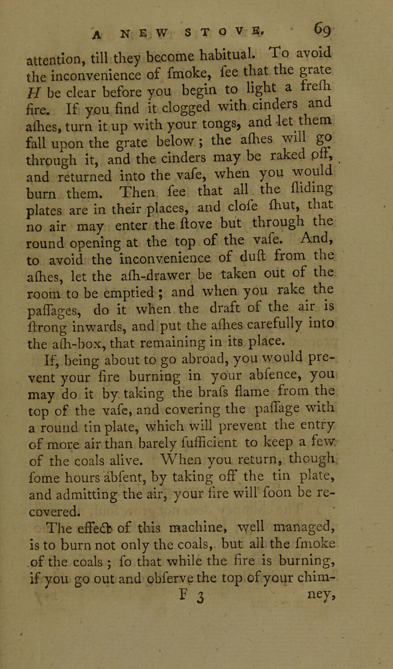 attention, till they become habitual. To avoid the inconvenience of fmoke, fee that the H be clear before you begin to light a ire fire. If you find it clogged with cinders and aflies, turn it up with your tongs, and -let them fall upon the grate below ; the afhes will ^ through it, and the cinders may be raked pft; and returned into the vafe, when you would burn them. Then fee that all the Aiding plates are in their places, and clofe Aaut, that no air may enter the Aove but through the round opening at the top of the vafe. And, to avoid the inconvenience of duA from the aAies, let the aAi-drawer be taken out of the room to be emptied ; and when you rake^ the pafiages, do it when the draft of the air is Arong inwards, and put the aAies carefully into the aAi-box, that remaining in its place. If, being about to go abroad, you would pre- vent your fire burning in your abfence, you may do it by taking the brafs flame from the top of the vafe, and covering the paffage with a round tin plate, which will prevent the entry of more air than barely fufficient to keep a few. of the coals alive. When you return, though fome hours abfent, by taking off the tin plate, and admitting the air, your fire will foon be re- covered. The effe<a> of this machine, well managed, is to burn not only the coals, but all the fmoke of the coals ; fo that while the fire is burning, if you go out and obferve the top of your chim- F 3