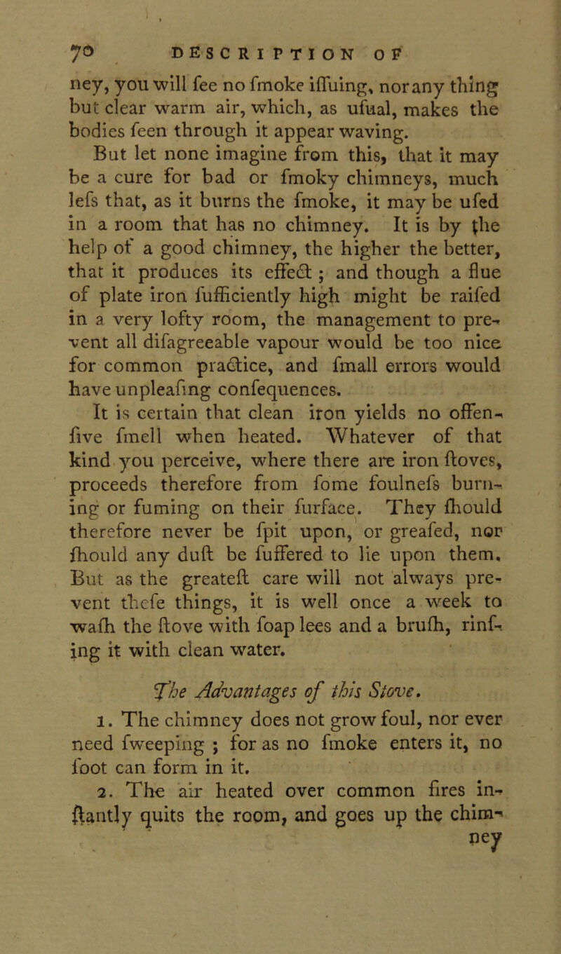 ney, you will fee no fmoke iffuing, norany thing but clear warm air, which, as ufual, makes the bodies feen through it appear waving. But let none imagine from this, that it may be a cure for bad or fmoky chimneys, much lefs that, as it burns the fmoke, it may be ufcd in a room that has no chimney. It is by ^he help of a good chimney, the higher the better, that it produces its effedl; and though a flue of plate iron fufficiently high might be raifed in a very lofty room, the management to pre- vent all difagreeable vapour would be too nice for common practice, and fmall errors would have unpleafing confequences. It is certain that clean iron yields no offen- five fmell when heated. Whatever of that kind you perceive, where there arc iron ftoves, proceeds therefore from fome foulnefs burn-. ing or fuming on their furface. They fhould therefore never be fpit upon, or greafed, nor fhould any dull be fuflfered to lie upon them. But as the greateft care will not always pre- vent thefe things, it is well once a week to wafh the ftove with foaplees and a brufh, rinf-. ing it with clean water. 'Xhe Advantages of this Stove. 1. The chimney does not grow foul, nor ever need fweeping ; for as no fmoke enters it, no foot can form in it. 2. The air heated over common fires in- stantly quits the room, and goes up the chira->