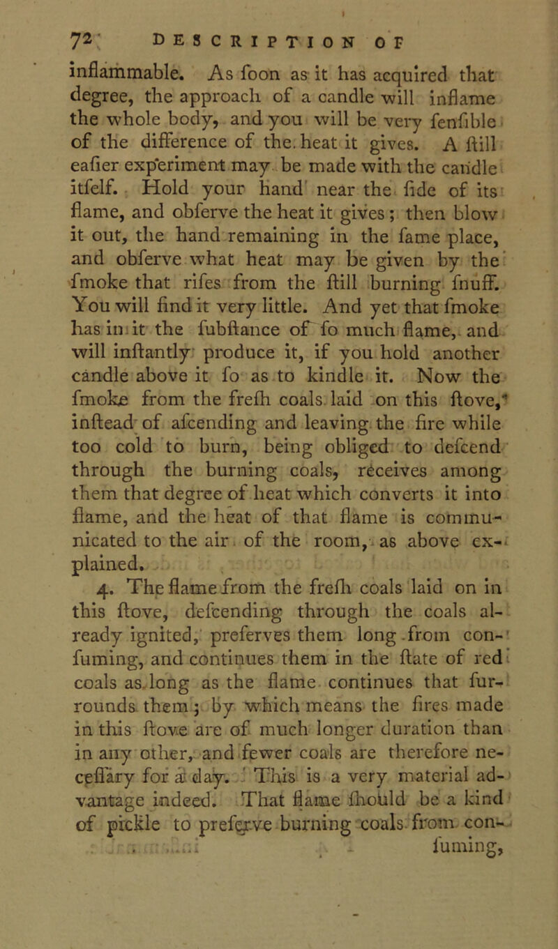 inflammable. As foon as- it has acquired that degree, the approach of a candle will inflame the whole body, and you will be very fenfible ■ of the difference of the. heat it gives. A ftill eafier exp'eriment may. be made with the candle itfelf. Hold your Hand' near the fide of its’ flame, and obferve the heat it gives ; then blow it out, the hand remaining in the fame place, and obferve what heat may be given by the* fmoke that rifes from the flill burning fnuff. You will find it very little. And yet that fmoke hasimlt the fubftance of fo muchifiame,. and will inftantly- produce it, if you hold another candle above it fo as to kindle it. Now the fmoke from the frefh coals, laid on this ftove,” inftead; of afcending and leaving, the fire while too cold to burn, being obliged to defcend through the burning coals, receives among them that degree of heat which converts it into flame, and the heat of that flame is commu- nicated to the air. of the room,, as above ex-, plained. 4. The flame from the frefli coals laid on in this ftove, defeending through the coals al- ready ignited, preferves them long.from con-' fuming, and continues them in the ftate of red i coals as. long as the flame continues that fur- rounds. them; by which means the fires made in this ftove are of much longer duration than in any other, and fewer coals are therefore ne- epflary for ai day. .J This is a very material ad- vantage indeed. .That flame fholild be a kind of pickle to preferve burning coals from con- ...... - fuming,