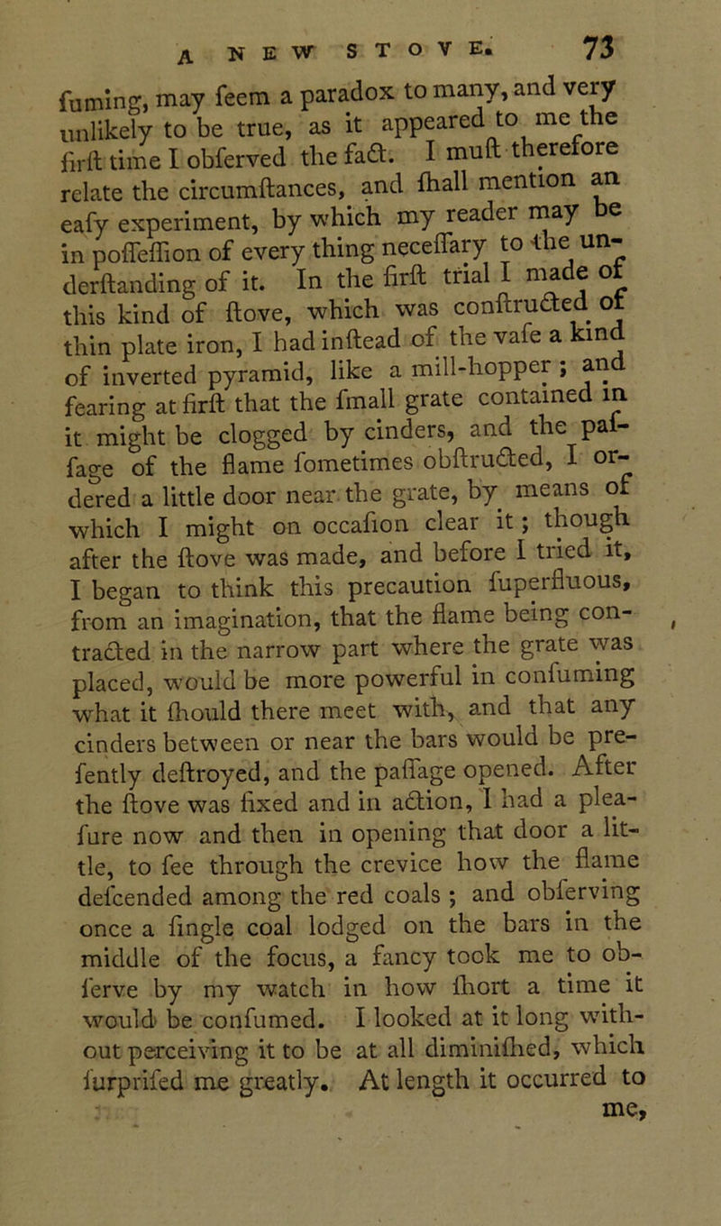 fuming, may feem a paradox to many, and very unlikely to be true, as it appeared to me the firft time I obferved the fad. I muft therefore relate the circumftances, and fhall mention an eafy experiment, by which my reader rnay e in poffeffion of every thing neceffary to <he un- derftanding of it. In the firft trial I made of this kind of ftove, which was cooftruded ot thin plate iron, I had inftead of the vafe a kind of inverted pyramid, like a mill-hopper ; an fearing at firft that the fmall grate contained m it might be clogged by cinders, and the pai- fage of the flame fometimes obftruded, I or- dered a little door near the grate, by means of which I might on occafion clear it j though after the ftove was made, and before I tried it, I began to think this precaution fuperfluous, from an imagination, that the flame being con- traded in the narrow part where the grate was placed, w'ould be more powerful in confirming what it fhould there meet with, and that any cinders between or near the bars would be pre- fently deftroyed, and the palfage opened. After the ftove was fixed and in adion, 1 had a plea- fure now and then in opening that door a lit- tle, to fee through the crevice how the flame defcended among the red coals ; and obferving once a fingle coal lodged on the bars in the middle of the focus, a fancy took me to ob- ferve by my watch in how Ihort a time it would be confirmed. I looked at it long with- out perceiving it to be at all diminiftied, which I'urprifed me greatly. At length it occurred to mf*.