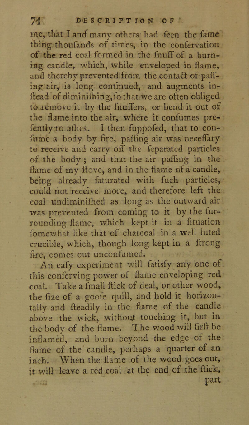 me, that I anJ many others had fecn the fame thing thoufands of times, in the confervation of the red coal formed in the fnuff of a burn- ing candle, which, while enveloped in flame, and thereby prevented from the contact of pair- ing air, is long continued, and augments in- ftead of diminilhing,fo that we arc often obliged to .remove it by the fnufiers, or bend it out of the flame into the air, where it confumes pre- fentiyto alhes. I then fuppofed, that to con- fume a body by fire, palling air was necelTary to receive and carry off the feparated particles of the body ; and that the air palling in the flame of my ftove, and in the flame of a candle, being already faturated with fuch particles, could not receive more, and therefore left the coal undiminilhed as long as the outward air was prevented from coming to it by the fur- rounding flame, which kept it in a fituaiion fomewhat like that of charcoal in a well luted crucible, which, though long kept in a ftrong fire, comes out unconlumed. An eafy experiment will fatisfy any one of this conferving power of flame enveloping red coal. Take a fmall llick of deal, or other wood, the fize of a goofe quill, and hold it horizon- tally and Ileadily in the flame of the candle above the wick, without touching it, but in the body of the flame. The wood will firfl; be inflamed, and burn beyond the edge of the flame of the ’candle, perhaps a quarter of an inch. When the flame of the wood goes out, it will leave a red coal at the end of the flick, part