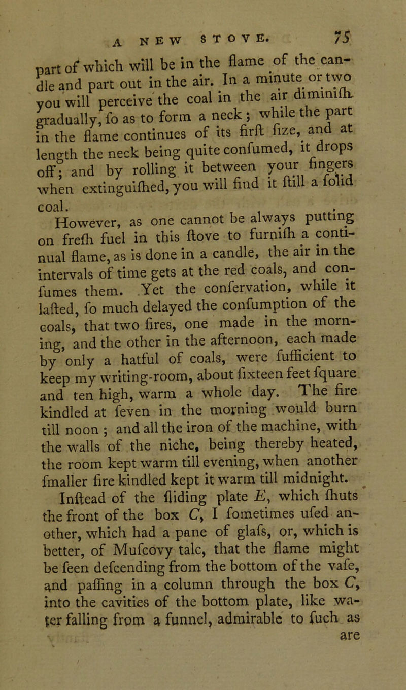 t,art of which will he in the flame of the can- dle and part out in the air. In a minute or two you will perceive the coal in the air imim m-adually, fo as to form a neck; while the part in the flame continues of its firll fize,_ and a lenmh the neck being quite confumed, it drops off; and by rolling it between your fingers when extinguilhed.you will find it ftill a folid coal. However, as one cannot be always putting on frefh fuel in this ftove to furnifh a conti- nual flame, as is done in a candle, the air in the intervals of time gets at the red coals, and con- fumes them. Yet the confervation, while it lafted, fo much delayed the confumption of the coals, that two fires, one made in the morn- ing, and the other in the afternoon, each made by only a hatful of coals, were fufficient to keep my writing-room, about fixteen feet fi^uare and ten high, warm a whole day. The fire kindled at feven in the morning would burn till noon ; and all the iron of the machine, with the walls of the niche, being thereby heated, the room kept warm till evening, when another fmaller fire kindled kept it w^arm till midnight. Inftead of the Aiding plate £, which fliuts the front of the box C, I fometimes ufed an- other, which had a pane of glafs, or, which is better, of Mufcovy talc, that the flame might be feen defcending from the bottom of the vafe, ^nd palling in a column through the box C, into the cavities of the bottom plate, like wa- ter falling from a funnel, admirable to fuch as are