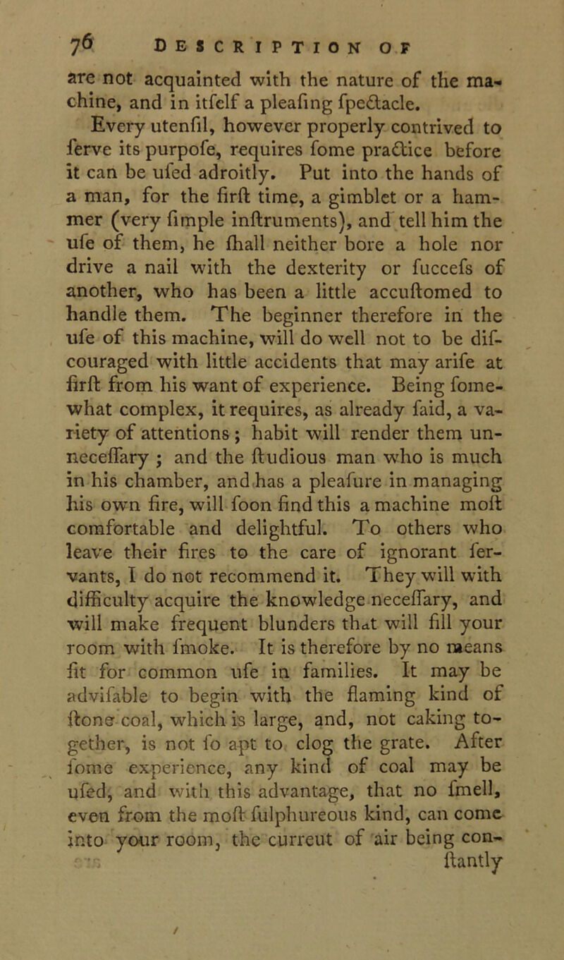 are not acquainted with the nature of the ma- chine, and in itfelf a pleafing fpe£lacle. Every utenfil, however properly contrived to ferve its purpofe, requires feme practice before it can be ufed adroitly. Put into the hands of a man, for the firft time, a girablet or a ham- mer (very fimple inftruments), and tell him the ufe of them, he lhall neither bore a hole nor drive a nail with the dexterity or fuccefs of another, who has been a little accuftomed to handle them. The beginner therefore in the ufe of this machine, will do well not to be dif- couraged with little accidents that may arife at hrft from his want of experience. Being fome- what complex, it requires, as already faid, a va- riety of attentions ; habit will render them un- neceffary ; and the ftudious man who is much in his chamber, and,has a pleafure in managing his own fire, will foon find this a machine moil comfortable and delightful. To others who leave their fires to the care of ignorant fer- vants, I do not recommend it. They will with difficulty acquire the knowledge neceffary, and will make frequent blunders that will fill your room with fmoke. It is therefore by no means fit for common ufe in families. It may be advifable to begin with the flaming kind of flone coal, which is large, and, not caking to- gether, is not fo apt to clog the grate. After fome experience, any kind of coal may be ufed, and with this advantage, that no fmell, even from the mofi: fulphureoiis kind, can come into your room, the current of air being con- ftantly /