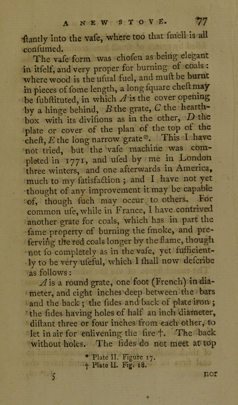 •ftantly into the vafe, where too that fm'ell is all confumed. The vafe form was chofen as being elegant in itfelf, and very proper for burning of coals : where wood is the ufual fuel, and muft be burnt in pieces of fome length, a long fquare cheftrnay be fubftituted, in which A is the cover opening by a hinge behind, B the grate, C the hearth- box with its divifions as in the other, D the plate or cover of the plan of the top of the cheft, E the long narrow grate‘'’'% This I have not tried, but the vafe machine was com- pleted in 1771 > London three winters, and one afterwards in America, much to my fatisfa£tion ; and I have not yet thought of any improvement it may be capable •of, though fuch may occur to others. Tor common ufe, while in France, I have contrived another grate for coals, which has in part the fame property of burning the fmoke, and pre- ferving the red coals longer by the flame, though not fo completely as in the vafe, yet fufhcient- ly to be very ufeful, which I (hall now defcribe as follows: Aisdi round grate, one foot (French) in dia- meter, and eight inches' deep between the bars and the back ; the fides and back of plate iron ; ■ the fides having holes of half an inch diameter, diftant three or four inches from each other, t-o let in air for enlivening the fire t. The back without holes. The fides do not meet at top * Plate II. Figure 17. f Plate II. Fig. 18. nor