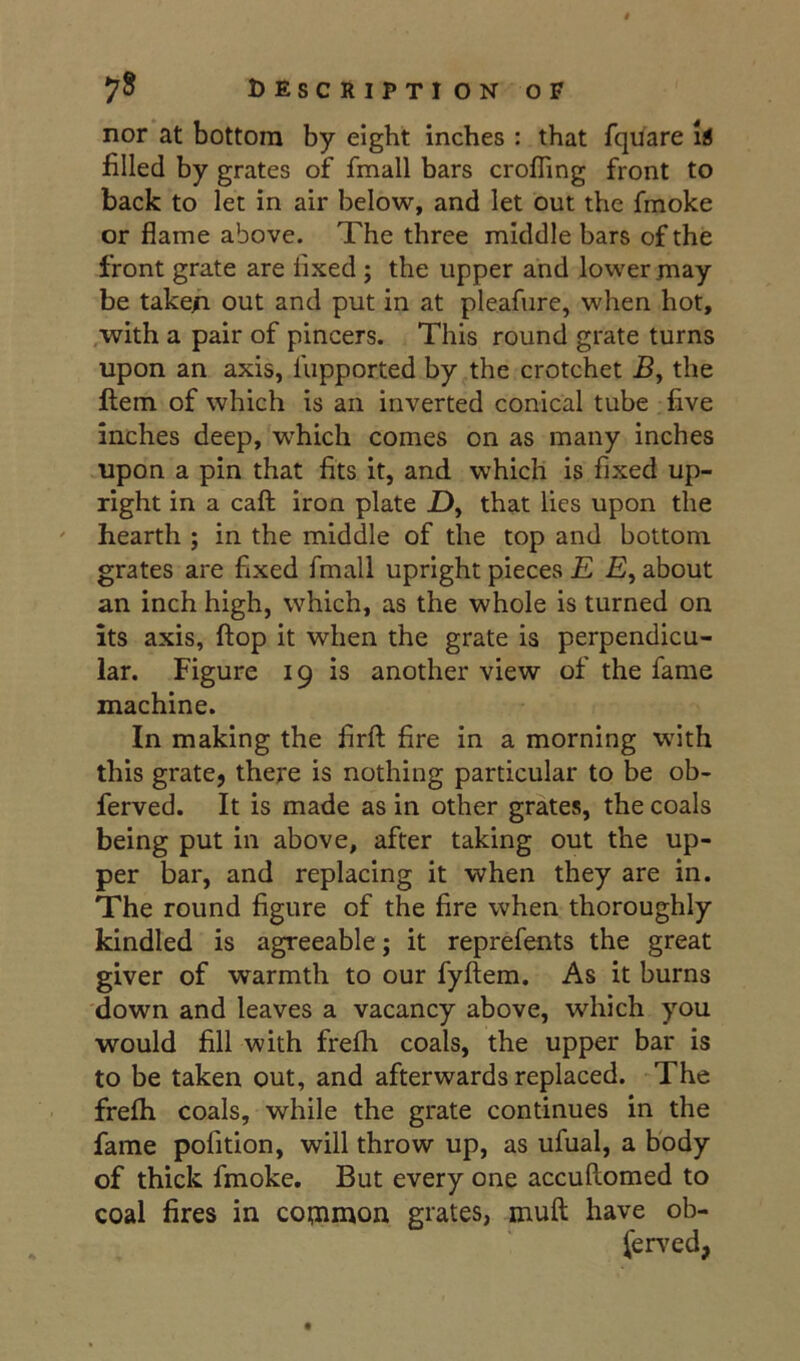 nor at bottom by eight inches : that fquare i!l filled by grates of fmall bars crofling front to back to let in air below, and let out the fmoke or flame above. The three middle bars of the front grate are fixed ; the upper and lower jnay be take/i out and put in at pleafure, when hot, ,with a pair of pincers. This round grate turns upon an axis, fupported by the crotchet the flem of which is an inverted conical tube five inches deep, which comes on as many inches upon a pin that fits it, and which is fixed up- right in a caft iron plate Z), that lies upon the hearth ; in the middle of the top and bottom grates are fixed fmall upright pieces £ £, about an inch high, which, as the whole is turned on its axis, flop it when the grate is perpendicu- lar. Figure 19 is another view of the fame machine. In making the firfl; fire in a morning with this grate, there is nothing particular to be ob- ferved. It is made as in other grates, the coals being put in above, after taking out the up- per bar, and replacing it when they are in. The round figure of the fire when thoroughly kindled is agreeable; it reprefents the great giver of warmth to our fyftem. As it burns down and leaves a vacancy above, which you would fill with frefli coals, the upper bar is to be taken out, and afterwards replaced. The frefli coals, while the grate continues in the fame pofition, will throw up, as ufual, a body of thick fmoke. But every one accuftomed to coal fires in common grates, muft have ob- served, t