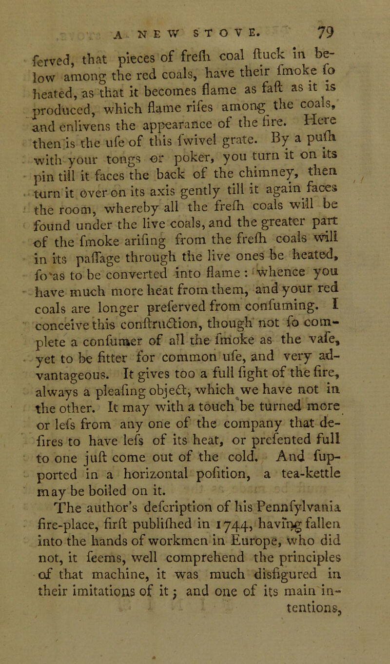 ferved, that pieces of frefli coal ftuck in be- low among the red coals, have their fmoke fo heated, as that it becomes flame as fail as it is produced, which flame rifes among the coals, and enlivens the appearance of the Are. Hei^ then is the ufe of this fwivel grate. By a puih with your tongs or poker, you turn it on Its pin till it faces the back of the chimney, then turn it over on its axis gently till it again faces the room, whereby all the frelh coals will be found under the live coals, and the greater part of the fmoke arifing from the frefli coals will in its paflTage through the live ones be heated, fo'as to be converted into flame : whence you have much more heat from them, and your red coals are longer preferved from confuming. I conceive this conftrudion, though not fo com- plete a confuraer of all the fmioke as the vafe, yet to be fitter for common ufe, and very ad- vantageous. It gives too a full fight of the fire, always a pleafmg objedi which we have not in the other. It may with a touch be turned more or lefs from any one of the company that de- fires to have lefs of its heat, or prefented full to one juft come out of the cold. And fup- ported in a horizontal pofition, a tea-kettle may be boiled on it. The author’s defcription of his Pennfylvania fire-place, firft publiflied in 1744, having fallen into the hands of workmen in Europe, who did not, it feems, well comprehend the principles of that machine, it was much disfigured in their imitations of it; and one of its main in- tentions,