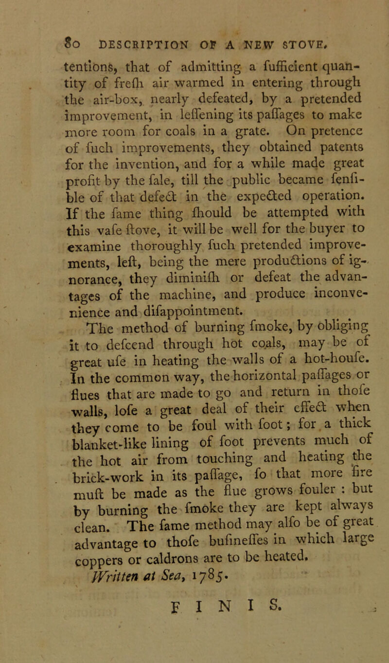 tendons, that of admitting a fufficient quan- tity of freth air warmed in entering through the air-box, nearly defeated, by a pretended improvement, in leifening its paffages to make more room for coals in a grate. On pretence of fuch improvements, they obtained patents for the invention, and for a while made great profit by the fale, till the public became fenfi- ble of that defedb in the expected operation. If the fame thing fhould be attempted with this vafe ftove, it will be well for the buyer to examine thoroughly fuch pretended improve- ments, left, being the mere productions of ig- norance, they diminifti or defeat the advan- tages of the machine, and produce inconve- nience and difappointment. The method of burning fmoke, by obliging it to defcend through hot coals, may be of great ufe in heating the walls of a hot-houfe. In the common way, the horizontal paffages or flues that are made to go and return in thofe walls, lofe a great deal of their effea when they come to be foul with foot j for^a thick blanket-like lining of foot prevents much of the hot air from touching and heating the brick-work in its paffage, fo that more ‘fire muft be made as the flue grows fouler : but by burning the fmoke they are kept always clean. The fame method may alfo be of great advantage to thofe bufmeffes in which large coppers or caldrons are to be heated. IVriiten at Sea, 1785. FINIS.