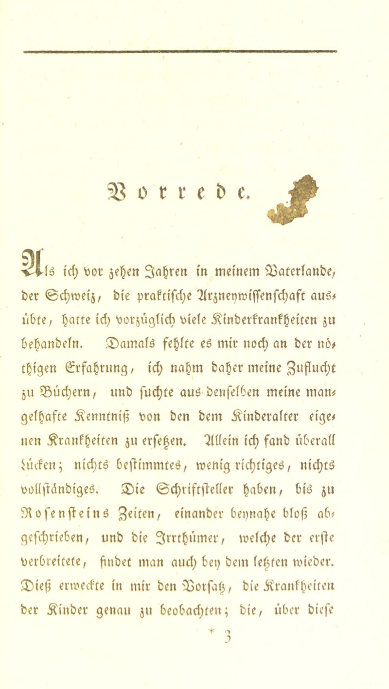 33 o t t e b e. iS tcf) bot jefHn Sauren in meinem $}atetiaube, bet ©cfyweij, bte prafttfd)e TTr^neptDtfrenfc^aft aus* übte, ^aftc td) borjügftch bteie jH'nbetftanfbetten $tt be£anbein. damals fehlte es mit nod) an bet u6* djtgen (£rfa§rung, td) naf)m bafjet meine gufludjt gii Südjern, unb fud)(e aus bettfeiben meine man* geifjafte .ftenmntü bon ben betn Äinbetafter etge* nett $ta nf(jetten ju erfe^ett. 2üiein td) fanb itberatf Hufen5 nid;ts befümmteS, wenig richtiges, nichts bolifMnbigeS. £)te ©cfjttftjMer fjabert, bis ju bK o f e n ff eins fetten, Hnanbet bet)na(je biofj ab* gefcfytteben, unb bt'e Srrtbümet, meidje bet etfie berbreitete, ftttbec man aud) bei) bem festen wteber. £)te£ etwecfte in mit ben s£orfaf, bte ^tanfbetfett bet Äinbet genau ju beobachten; bte, übet biefe * T