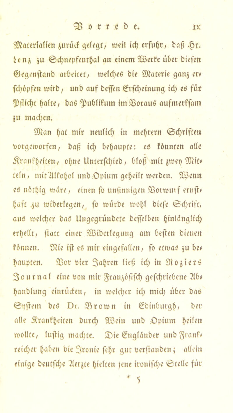 ^Üiafettaftett jurüd gefegt, weil tcf) erfuhr, bafl Jpr. ien$ ju ©cbnepfenthaf an einem SCßede über btefen ©egenjtanb arbeitet, weldjeS bte Materie gan$ er# fdjöpfen wirb/ unb auf beffen ©rfcfjeinung id) es für ^flidjt halte, baS ^ublüum imSßorauS aufmerffam <$u mad;en. -Kian §at mir neulief) in mehret« ©c^rtfteit Porgeworfen, bafj tcf) behaupte: eS fbnnten affe ^ranfbetten, ebne Unterfcf}ieb, blof mit $wet) 0Ditt# tefn, mit^llf'ohol unb Optum geheilt werben. £Bemt es uötbtg wäre, einen fo unftnntgen Sßorwuvf ernft# baft $u wiberfegen, fo würbe wobf biefe ©d)tiff, aus welcher baS Ungegrüubefe beffefben budänglicf) «bellt, fiatt einer Sfßtberlegung am beffen bienen fbnnen. $iie ift es mir eingefallen, fo etwas $u be# baupten. Sßor Pier fahren lief id) in Diopters 3 o u r n a f eine ton mir gran^öfifd) gefd;rtebcne HU banbfung einrücfen, in weld;er id) mid) über bas <Bt)ffem beS Dr. Sörowit in (Jbinburgh, bet alle Äratifbetten burd) $03etn unb £)pium Ui\en wollte, luftig madjte. £)ie ^ngfdnber unb §ranf# reicher haben bie fronte fcbr gut Perftanben; allein einige beutfd;e 'derjte hielten jene irontfcbe vBtelle für 5