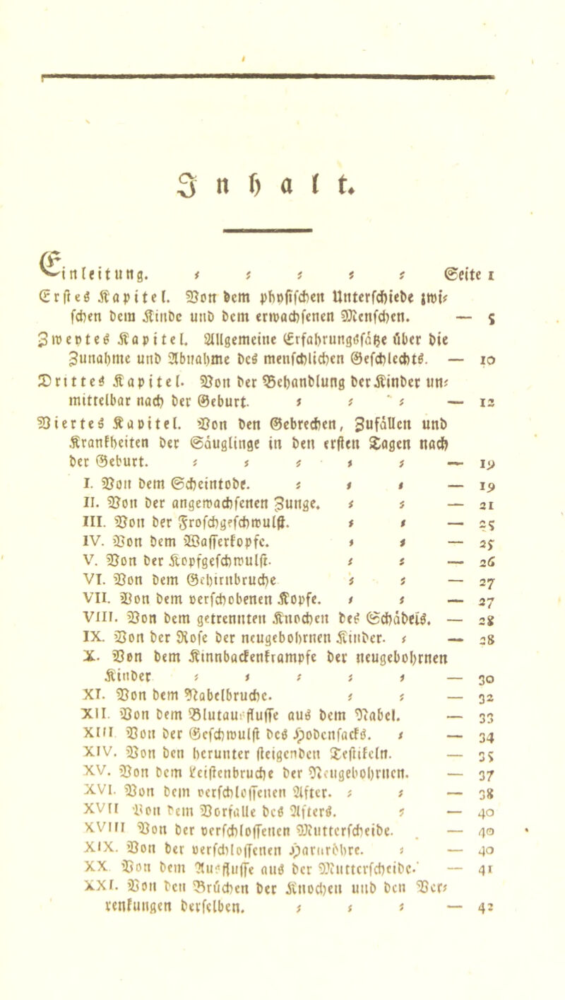 © inleitung. ©eite i (Stfiel Äapitel. Non feem pbofifcbeit Unterfcbjefee ittff? feigen feem .ftinfec unfe feem erwaebfenen Nicnfcben. 3wertet £ a p i t e l. Allgemeine (Svfabvungtffafce filier feie Junabme unfe Abnahme feeö menfcblicbcn ©efcbleebtö. JDrttte$Äapite(. Non feer Nebanblung feerÄinfeer un* mittelbar nacb feer ©eburt t > ' f Nierteä Äa eitel. Non feen ©ebreeben, Sufctllctt unfe Äranlbeiten feer (Säuglinge in feen erfien Sagen nach feer ©eburt. i. Non feem ©cfecintofee. iit II. Noit feer angemaebfenen Junge. i i III. Non feer Jrofcbgrfcbipulff. * t — IV. Non feem 2öafferfopfc. * i — V. Non feer Aopfgefcbnuilff. i t — VT. Non feem ©ebtrnbruebe * i — VII. Non feem oerfebobenen Äopfe. t t — Vili. Non feem getrennten Äuocbcn feef ©cbäfeeig, — IX. Non feer SKofe feer neugebobrnen äJinber. t — X- Non feem Äinnbacfenframpfe feer neugebobrnen Äinfeer * t t i i — XI. Non feem Nabelbruebc. * * — XII. Non feem 33lutau! (Tuffe au3 feem Nabel. — XIII Non feer ©cfcbroulft fectf JpoöcitfacFö. t — Xiv. Non feen herunter (teigenfecu £e(iifcln. — XV. Non feem l'eifienbrucbe feer Neugebobrnen. — XVI. Non feem rerfcbloffenett 2lftcr. * * — XVII Non feem Notfälle fecö Aftertf. ? — XVIII Non feer oerfcbloffencn Niuttcrfcbeifee. — XIX. Non ber oerfcbloffctien jparurfebre. j — XX Non feem Auofluffe autJ feer Niiittcrfcfecifec.' xxr. Non feen Nrucbctt feer Änocbett unfe feen Ncr* venfungen betreiben. * i j — — s io — i: — ii> — I5> 21 — =5 — 2J — 16 — 27 27 2g 28 30 32 33 34 35 37 38 40 40 40 4r