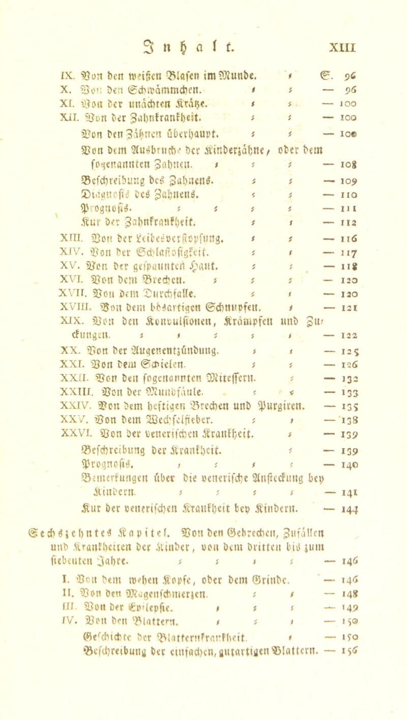 ix. Bon ben weiften Olafen imBiunbe. * ©. X. Bon öert ©cbwämmdK’n. > * — XI. »'Jon Der uuäctucn &tä$e. < * — Xii. Bort ber 3al>nfranlbeit. > * — Bon ben Jahnen öbevl)am>t. * * — Bon Dem 5Iu^brucb>’ Der Äinberjdfjne/ ober bem fogenanttten Zahlten. t * * — ©cfcbreibuug beg gabnem?. « * — SDiagttofi* Oes ga&nenö. * ? — «Progttof»^. Äur ber ■JabnfrattFbetf. * > — xin. »ßon ber SJeibeePerflopfung. * * — XIV. Bon ber ©cblafTöftgfeif. * t — xv. Bon ber gefpaunteti £aut. * * — XVI. Bon bem ©rechen. s # ; — xvii. Bon Dem XJnrcbfaHe. * > — XVin. gjon bem b 6 4 artigen ©cbtiupfett. i — xix. Bon bett Äenoulftonen, Äräutpfett imb 3«# cfungen. j > i s > — xx. Bon ber tJlugenentjfmbuttg. * < — xxi. »Bon bem ©eniefen. i « — xxn. Bon beit fogettannten COittcfferti. * — XXIII. Bon ber Ottuitbfäule. < < — xxiv. Bon bem heftigen ©rechen unb ^urgirett. — XXV. Bon bem 28ecbfc(fteber. * > — XXVI. Bon ber oenerifeben Ärattfbeit. # — ©efebreibung ber Äranf&eti. * fPrognofiö. > * * # ©emerfungeu ftber bie oencrifchc Sfnftedfung bei; Äinbern. > ; t ( Äur ber oetterifeben Äratifhcit fcep Äinbern. Sechzehntes Änpitef. Bott ben ©ebrecbcit, Unfällen unb Ärautbcucn ber Äinber, von bem brüten bis jum ftebeuteu ejahre. * j > * — I. Bott bem wehen Äopfe, ober bent ©rittbc. — II. Bon öen SOtugcnfcbmerjcn. ; / — fll Bon ber tgmlepfte. > ; t — IV. Bott ben ©tattern. , t > — ©enthielte ber ©latfernFranfbeit. 1 — ©efcbreibuttg ber entfachen, gutartigen Blattern. — 56 96 100 IOO IO© 108 105 HO 11 [ 112 116 117 118 120 120 121 122, 12* 126 133 133 I3S 138 139 139 140 141 144 146 146 14* M9 150 ito 156