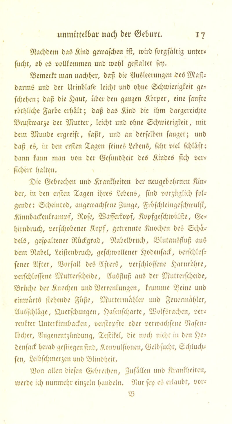 9]ad)bem baß Atinb gcmafdien ift, mirb forgfaltig unters fueßr, ob eß oollfommen unb moßl geftaltet fei), Vemerft man nad)ßer, baß bie Äußerungen beß 50?ajts barmß unb ber Urinblafe leid)t unb ohne ©d)roierigteit gc= feßeßen; baß bie S?aut, über ben ganjen Körper, eine fanfte rbtb(id)e garbe erbalt; baß baß $inb bie iljm bargercid)te 83rufm>ar$e ber Butter, Ieid)t unb ohne «Scßwierigteit, mit bem V?unbe ergreift, faßt, unb an berfelben fauget; unb baß eß, in ben erfreu Klagen feitteß ßebenß, feßr uiel fd)Iaft: bann fann man oon ber ©efunbßeit beß Alinbeß fiel) oers fiebert baffen, Sie ©ebredjen unb Äranfbeiten ber neugeboßrnen Afins ber, in ben erften Sagen ibreß Sebenß, ftnb oorjuglicß fofs genbe: @d)eintob, angeroaeßfene Bunge, grbfcßleingcfcßmuIfF, Äinnbacfeuframpf, 9iofe, SVafferfopf, ^opfgefcßnu'ilfre, ©es ßirnbrueß, oerfeßobener .fiopf, getrennte ,fviioeßen beß Scßas beiß, gefpaftener dutcfgrab, Vabelbrud), Vlutaußßuß auß bem 97abel, Seiftenbrud), gefd;moffener Sbobeufacf, oerfcßlofs fetter After, Vorfall beß Afterß, perfd)Ioffenc Sbaruroßre, üerfcßloffene 9D?utterfd)eibe, Außffuß auß ber SCRutterfcßeibe, Vrud)c ber .ftuocßcti unb Verrentungen, frumme Veitte unb einmartß fteßenbe §ußc, Viuttermaßfer unb ^euermaßfer, Außfd)fage, Üuetfdnmqen, S?afenfcßarte, VJoffßracßen, oers renfter Unterfinubacfett, uerftopfte ober pcrmad)fene Hafens lbd)er, Augettentjfmbung, Seftifef, bie noeß nießt in ben Sbos benfaef ßcrab geftiegenfmb, Avonoulftoneu, ©elbfud)t, ©d)lud;? fen, Seibfd)mergen unb 23Iinbbetf, Von allen biefett ©ebredjett, Bufallett unb AVranfbciteu, werbe id) nunmeßr einzeln ßaubeln. 9iur fei; co erlaubt, vors