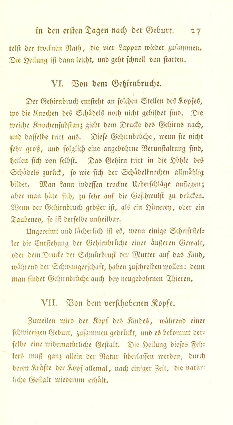 tel(l ber troifnen 9Iatb, bic «ier Sappen wieber jufammett* Sie Steilung ift bann leidet, unb gebt fd;nett «ott ftatfen, VI. sI>on bem @c§trn6rud)e. Ser ©ebirnbruef) cntftcf>t an folgen ©fetten beß.ftopfeß, wo bie ,fittod;en beß ©d;abelß nod; nid)t gebilbet ftnb. Sie weid)e $nod;cnfubßatt3 giebt bem Srudfe beß ©ebirnß nach, unb baffelbe triff auß. Siefe ©ebirnbrudjc, wenn ftc nid;t fe()r groß, unb folglid) eine angebobrnc 5$crunßalfung ftnb, betten ftcf> non felbff. Saß Gef) irn tritt in bie Sbbfyfc beß ©djabelß junuf, fo wie ftd) ber ©cbabelfrtodjcn attmablig bilbet. 5D?an Fantt inbeffen troefne Ucberfdßagc auflegen; aber man bitte ftd), ju febr auf bie Gefdjwulft ju brucfett. SBenn ber Gef)irnbrud) großer ift, alß ein Sbuttere«, ober ein Saubene«, fo ift berfelbe unbettbar. Ungereimt unb (ad)erlid) ift eß, wenn einige ©d)rifr|tc(- Ter bie Gntftebuttg ber Gcf)irnbrüd)e einer äußeren Gewalt, ober bem Srucfe ber @d)nurbruft ber 9)tutfer auf baß $inb, waßrenb ber ©d)mangerfd)aft, haben $ufd)reiben wollen: bentt man ftitbct Gel)irttbrud)c attd) bep neugebobrnen Spieren. VII. 35on bem Perfcfyobcnen Äopfe. 3uwettcn wirb ber .fiopf beß .ftittbeß, wabrenb einer fd)wierigeu Geburt, jufammett gebrueft, unb cß bcFomntt ber= felbc eine wibernaturlid)e ©eftalt. Sic Steilung biefeß ?seb' krß muß gattj allein ber Sttatur uberlaffett werben, burd) beten .ftrafte ber Äopf allemal, ttad) einiger 3eif, bic natür- liche Gefralt wieberum erbalt.